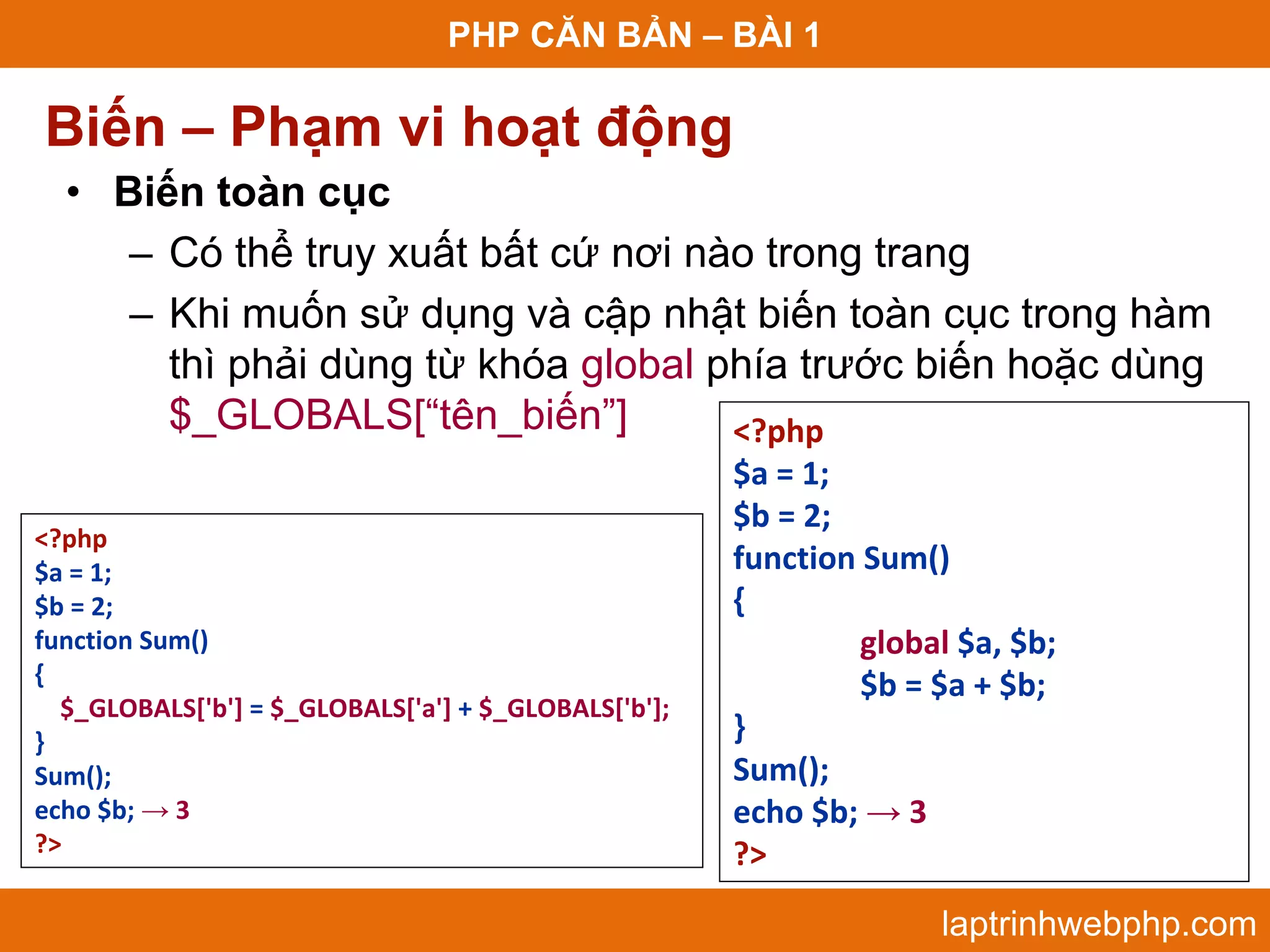 PHP CĂN BẢN – BÀI 1 Biến – Phạm vi hoạt động • Biến toàn cục – Có thể truy xuất bất cứ nơi nào trong trang – Khi muốn sử dụng và cập nhật biến toàn cục trong hàm thì phải dùng từ khóa global phía trước biến hoặc dùng $_GLOBALS[“tên_biến”] <?php $a = 1; $b = 2; <?php $a = 1; function Sum() $b = 2; { function Sum() global $a, $b; { $b = $a + $b; $_GLOBALS['b'] = $_GLOBALS['a'] + $_GLOBALS['b']; } } Sum(); Sum(); echo $b; → 3 echo $b; → 3 ?>  ?> laptrinhwebphp.com 