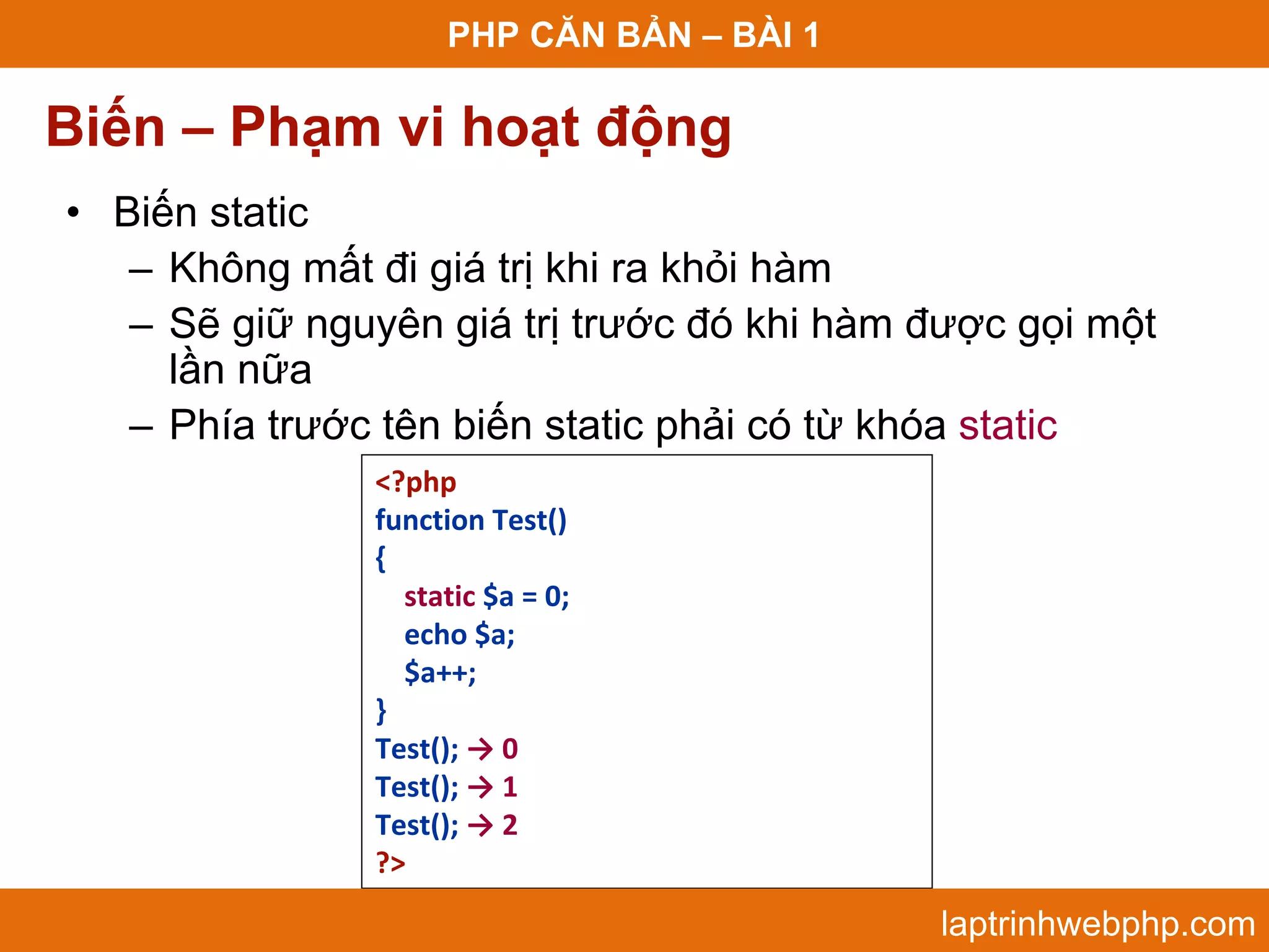 PHP CĂN BẢN – BÀI 1 Biến – Phạm vi hoạt động • Biến static – Không mất đi giá trị khi ra khỏi hàm – Sẽ giữ nguyên giá trị trước đó khi hàm được gọi một lần nữa – Phía trước tên biến static phải có từ khóa static <?php function Test() { static $a = 0; echo $a; $a++; } Test(); → 0 Test(); → 1 Test(); → 2 ?> laptrinhwebphp.com 