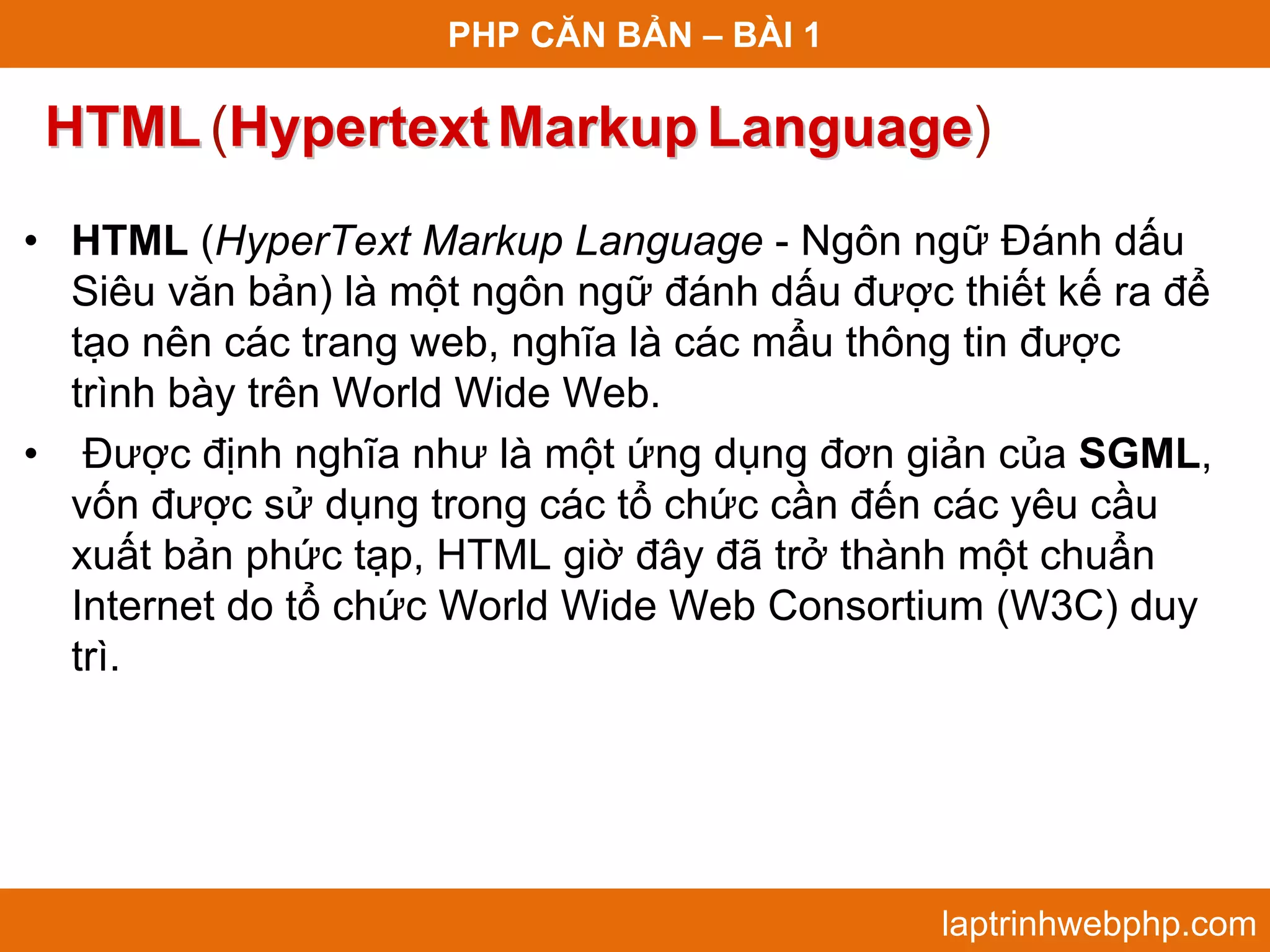 PHP CĂN BẢN – BÀI 1 HTML (Hypertext Markup Language) Language • HTML (HyperText Markup Language - Ngôn ngữ Đánh dấu Siêu văn bản) là một ngôn ngữ đánh dấu được thiết kế ra để tạo nên các trang web, nghĩa là các mẩu thông tin được trình bày trên World Wide Web. • Được định nghĩa như là một ứng dụng đơn giản của SGML, vốn được sử dụng trong các tổ chức cần đến các yêu cầu xuất bản phức tạp, HTML giờ đây đã trở thành một chuẩn Internet do tổ chức World Wide Web Consortium (W3C) duy trì. laptrinhwebphp.com 