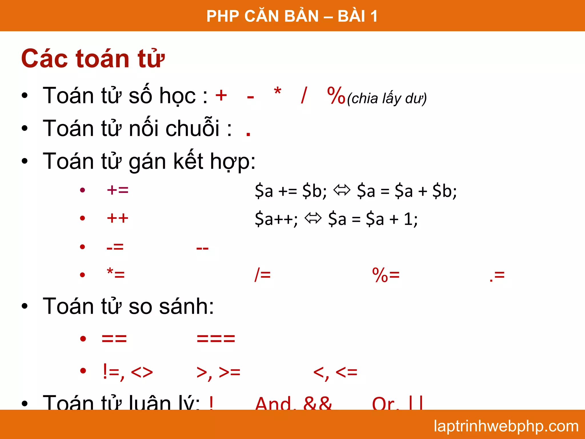 PHP CĂN BẢN – BÀI 1 Các toán tử • Toán tử số học : + - * / %(chia lấy dư) • Toán tử nối chuỗi : . • Toán tử gán kết hợp: • += $a += $b;  $a = $a + $b;  • ++ $a++;  $a = $a + 1;  • -= -- • *= /= %= .= • Toán tử so sánh: • == === • !=, <> >, >= <, <= • Toán tử luận lý: ! And, && Or, || laptrinhwebphp.com 