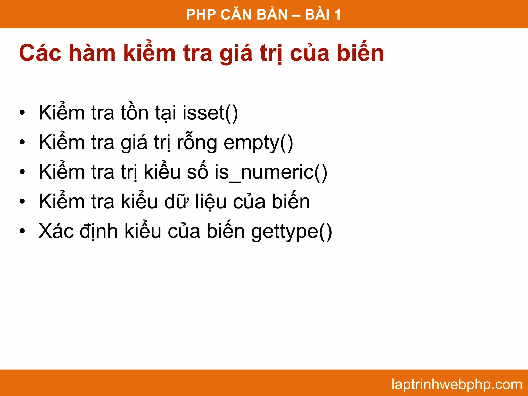 PHP CĂN BẢN – BÀI 1 Các hàm kiểm tra giá trị của biến • Kiểm tra tồn tại isset() • Kiểm tra giá trị rỗng empty() • Kiểm tra trị kiểu số is_numeric() • Kiểm tra kiểu dữ liệu của biến • Xác định kiểu của biến gettype() laptrinhwebphp.com 