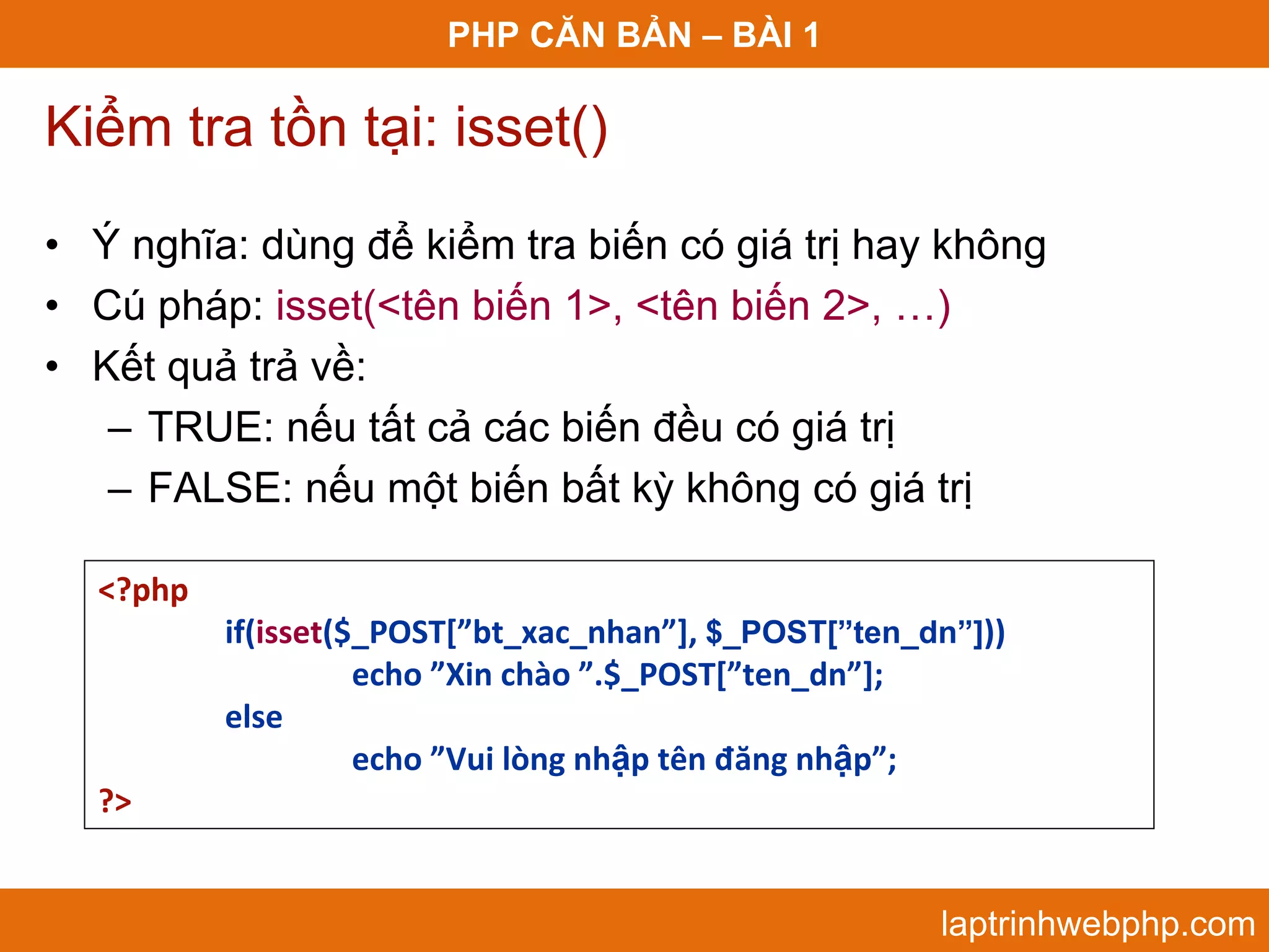 PHP CĂN BẢN – BÀI 1 Kiểm tra tồn tại: isset() • Ý nghĩa: dùng để kiểm tra biến có giá trị hay không • Cú pháp: isset(<tên biến 1>, <tên biến 2>, …) • Kết quả trả về: – TRUE: nếu tất cả các biến đều có giá trị – FALSE: nếu một biến bất kỳ không có giá trị <?php if(isset($_POST[”bt_xac_nhan”], $_POST[”ten_dn”])) echo ”Xin chào ”.$_POST[”ten_dn”]; else  echo ”Vui lòng nhập tên đăng nhập”; ?> laptrinhwebphp.com 