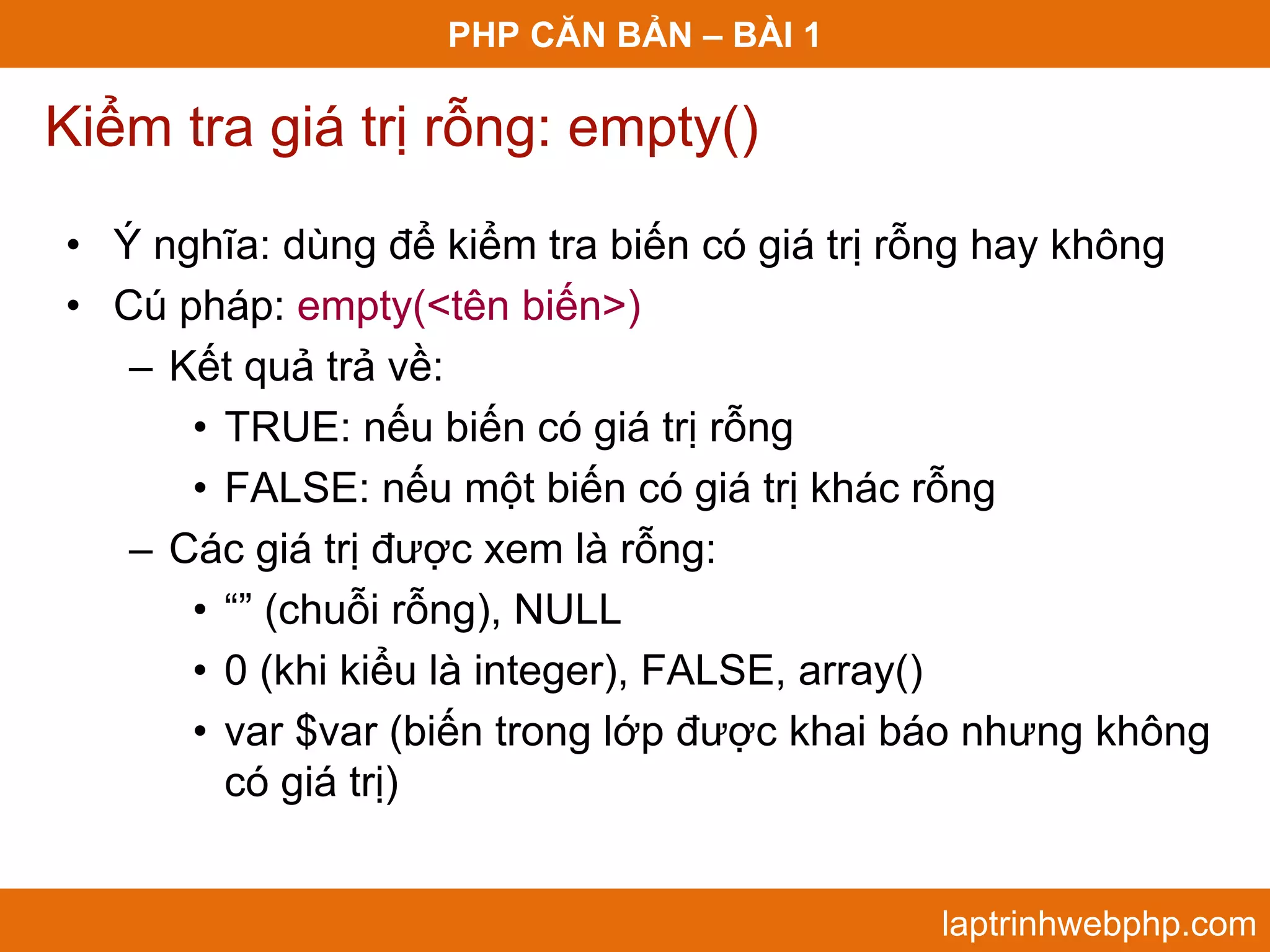 PHP CĂN BẢN – BÀI 1 Kiểm tra giá trị rỗng: empty() • Ý nghĩa: dùng để kiểm tra biến có giá trị rỗng hay không • Cú pháp: empty(<tên biến>) – Kết quả trả về: • TRUE: nếu biến có giá trị rỗng • FALSE: nếu một biến có giá trị khác rỗng – Các giá trị được xem là rỗng: • “” (chuỗi rỗng), NULL • 0 (khi kiểu là integer), FALSE, array() • var $var (biến trong lớp được khai báo nhưng không có giá trị) laptrinhwebphp.com 