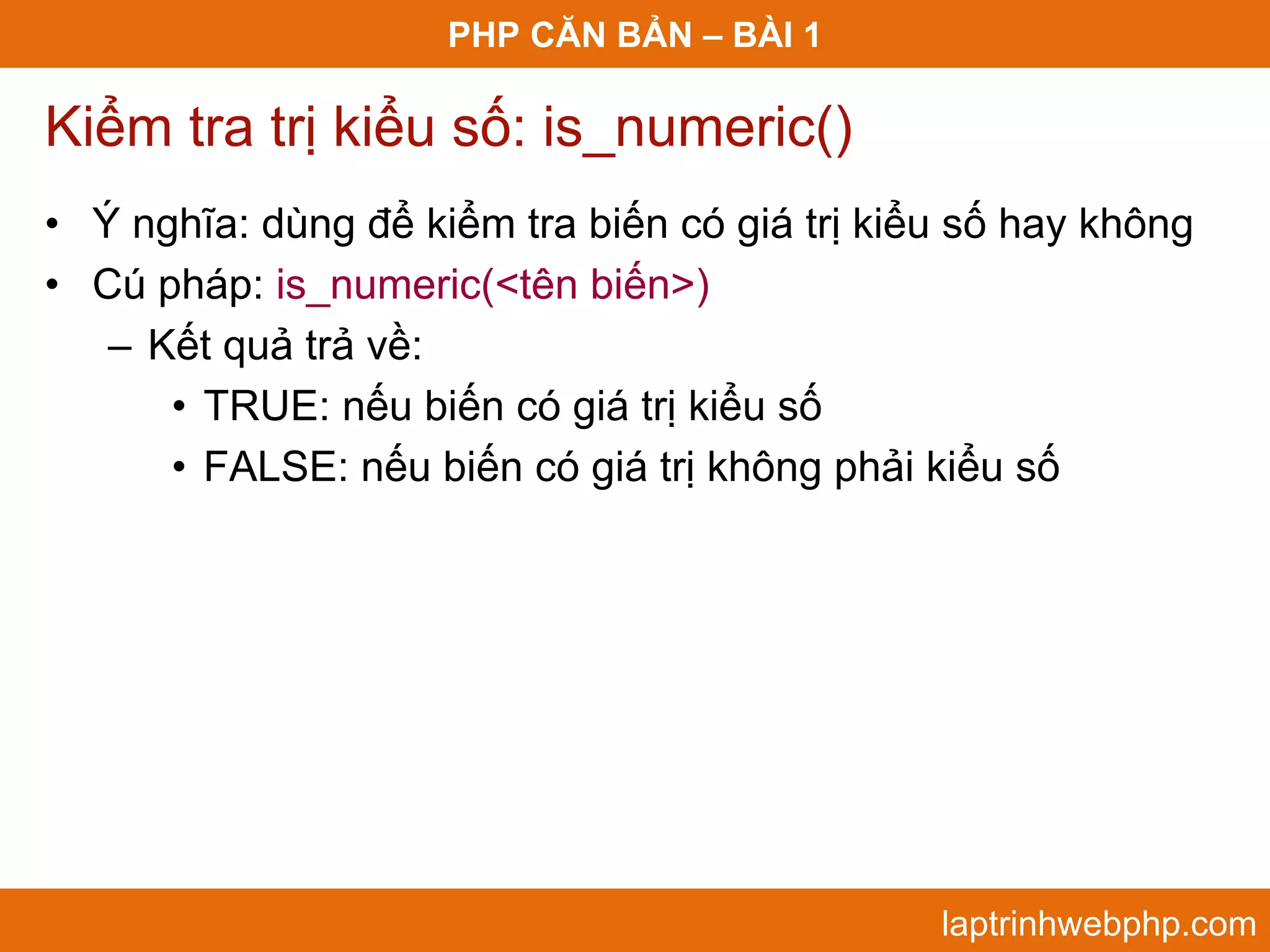 PHP CĂN BẢN – BÀI 1 Kiểm tra trị kiểu số: is_numeric() • Ý nghĩa: dùng để kiểm tra biến có giá trị kiểu số hay không • Cú pháp: is_numeric(<tên biến>) – Kết quả trả về: • TRUE: nếu biến có giá trị kiểu số • FALSE: nếu biến có giá trị không phải kiểu số laptrinhwebphp.com 