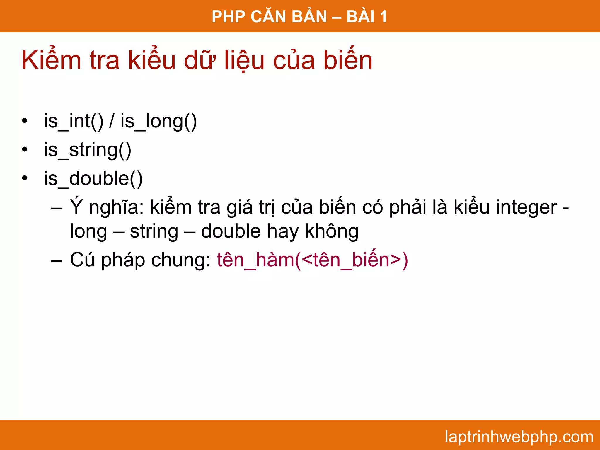 PHP CĂN BẢN – BÀI 1 Kiểm tra kiểu dữ liệu của biến • is_int() / is_long() • is_string() • is_double() – Ý nghĩa: kiểm tra giá trị của biến có phải là kiểu integer - long – string – double hay không – Cú pháp chung: tên_hàm(<tên_biến>) laptrinhwebphp.com 