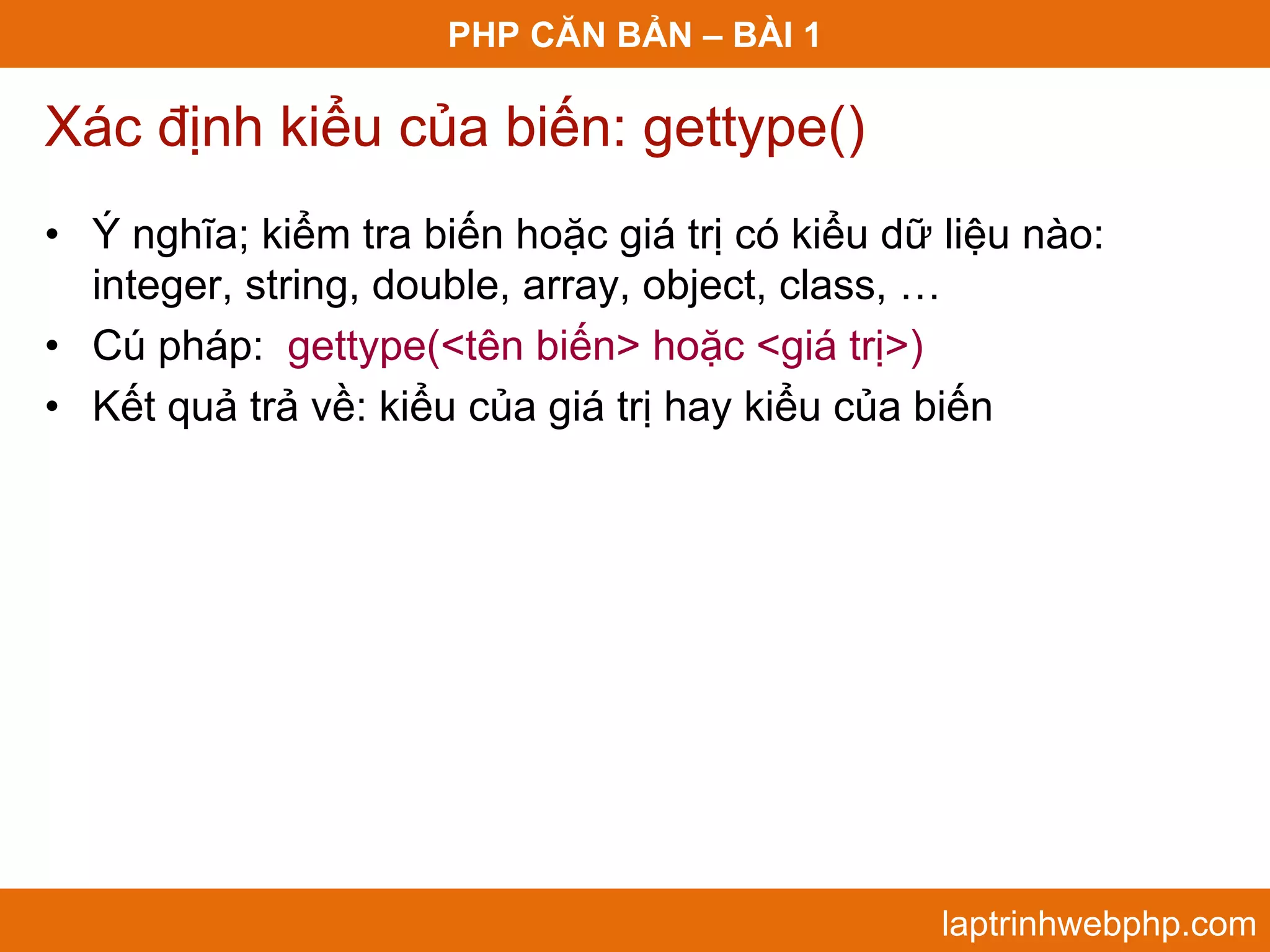 PHP CĂN BẢN – BÀI 1 Xác định kiểu của biến: gettype() • Ý nghĩa; kiểm tra biến hoặc giá trị có kiểu dữ liệu nào: integer, string, double, array, object, class, … • Cú pháp: gettype(<tên biến> hoặc <giá trị>) • Kết quả trả về: kiểu của giá trị hay kiểu của biến laptrinhwebphp.com 