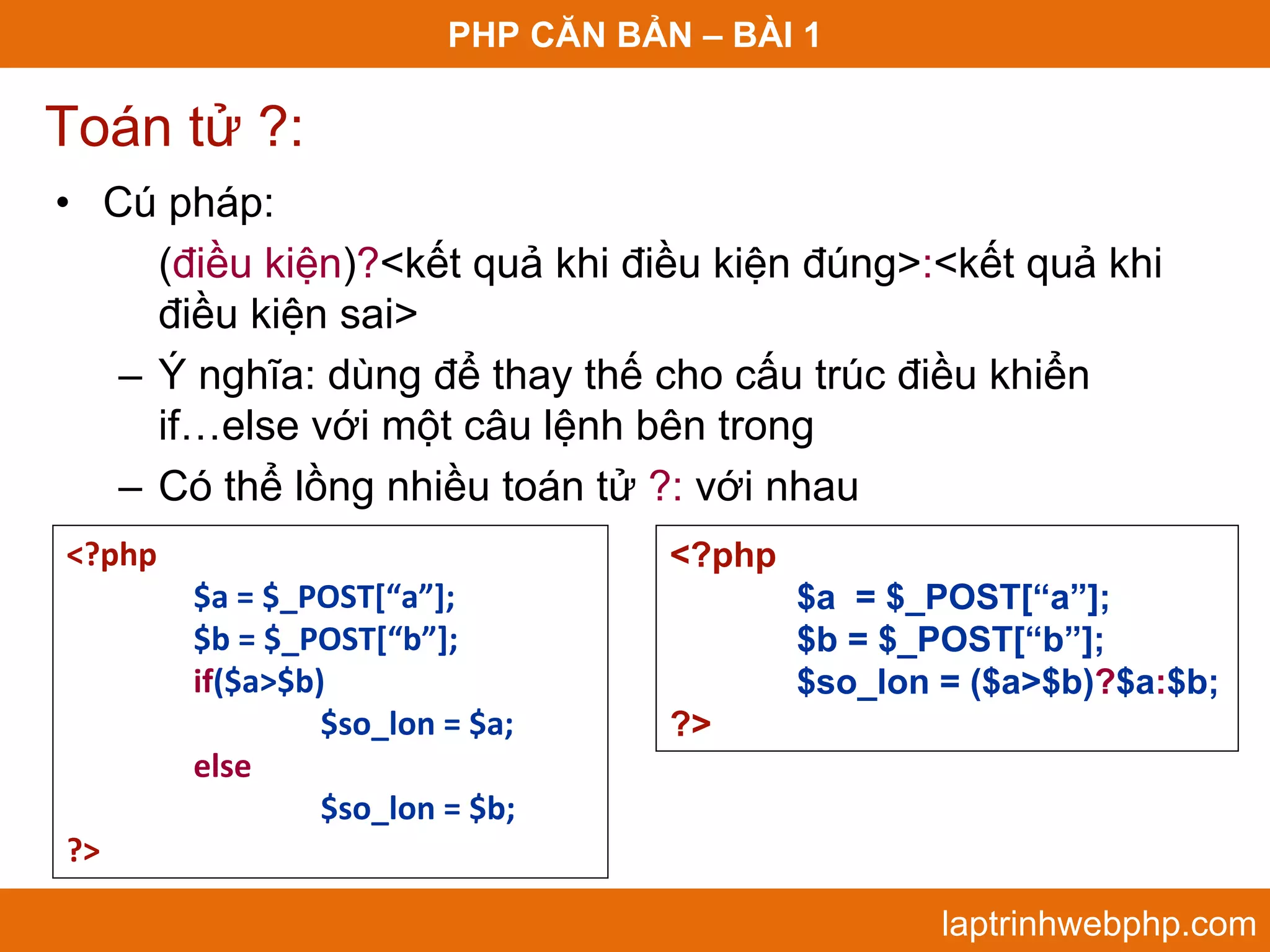 PHP CĂN BẢN – BÀI 1 Toán tử ?: • Cú pháp: (điều kiện)?<kết quả khi điều kiện đúng>:<kết quả khi điều kiện sai> – Ý nghĩa: dùng để thay thế cho cấu trúc điều khiển if…else với một câu lệnh bên trong – Có thể lồng nhiều toán tử ?: với nhau <?php <?php $a = $_POST[“a”]; $a = $_POST[“a”]; $b = $_POST[“b”]; $b = $_POST[“b”]; if($a>$b) $so_lon = ($a>$b)?$a:$b; $so_lon = $a; ?> else  $so_lon = $b; ?> laptrinhwebphp.com 