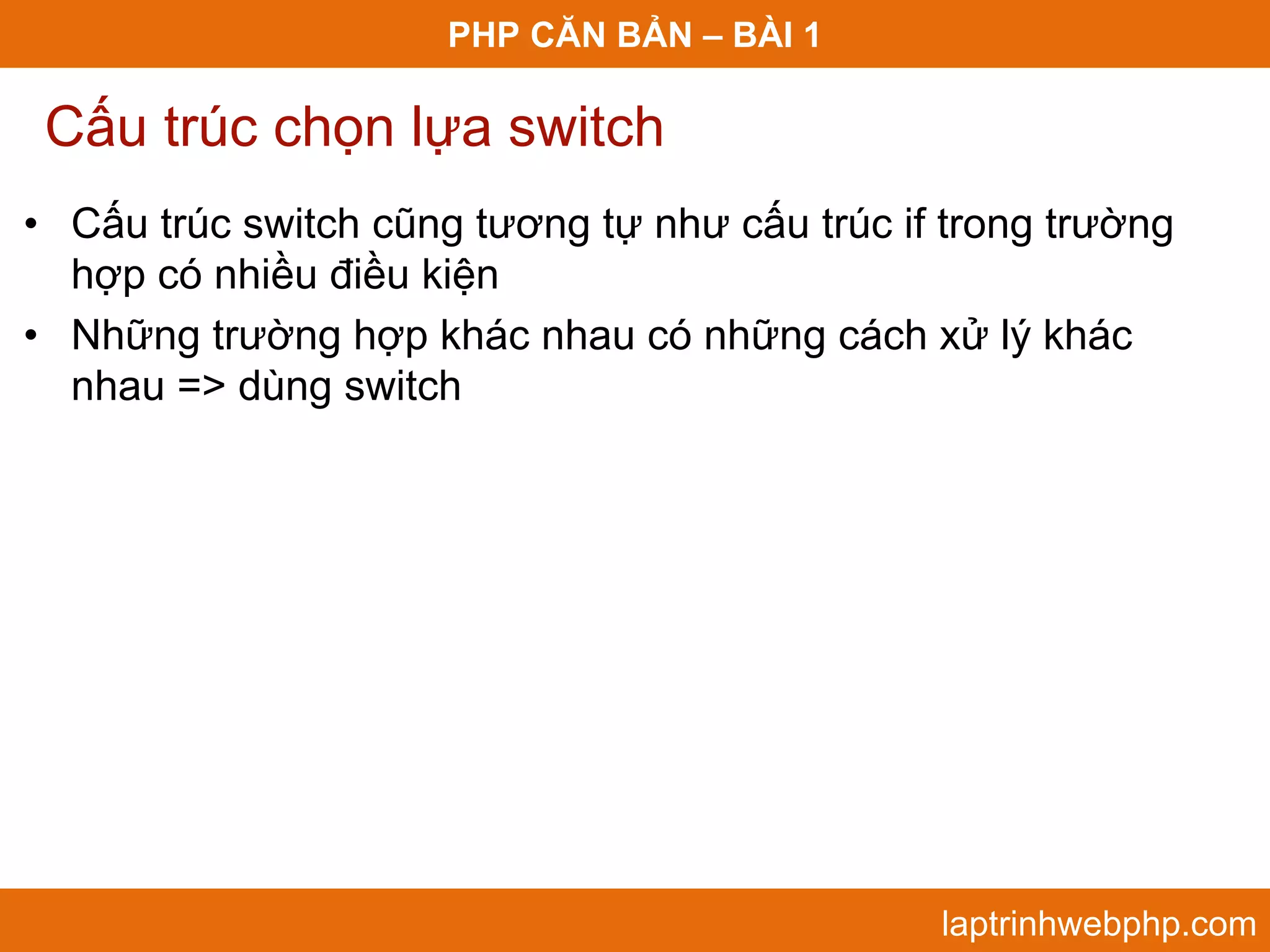 PHP CĂN BẢN – BÀI 1 Cấu trúc chọn lựa switch • Cấu trúc switch cũng tương tự như cấu trúc if trong trường hợp có nhiều điều kiện • Những trường hợp khác nhau có những cách xử lý khác nhau => dùng switch laptrinhwebphp.com 