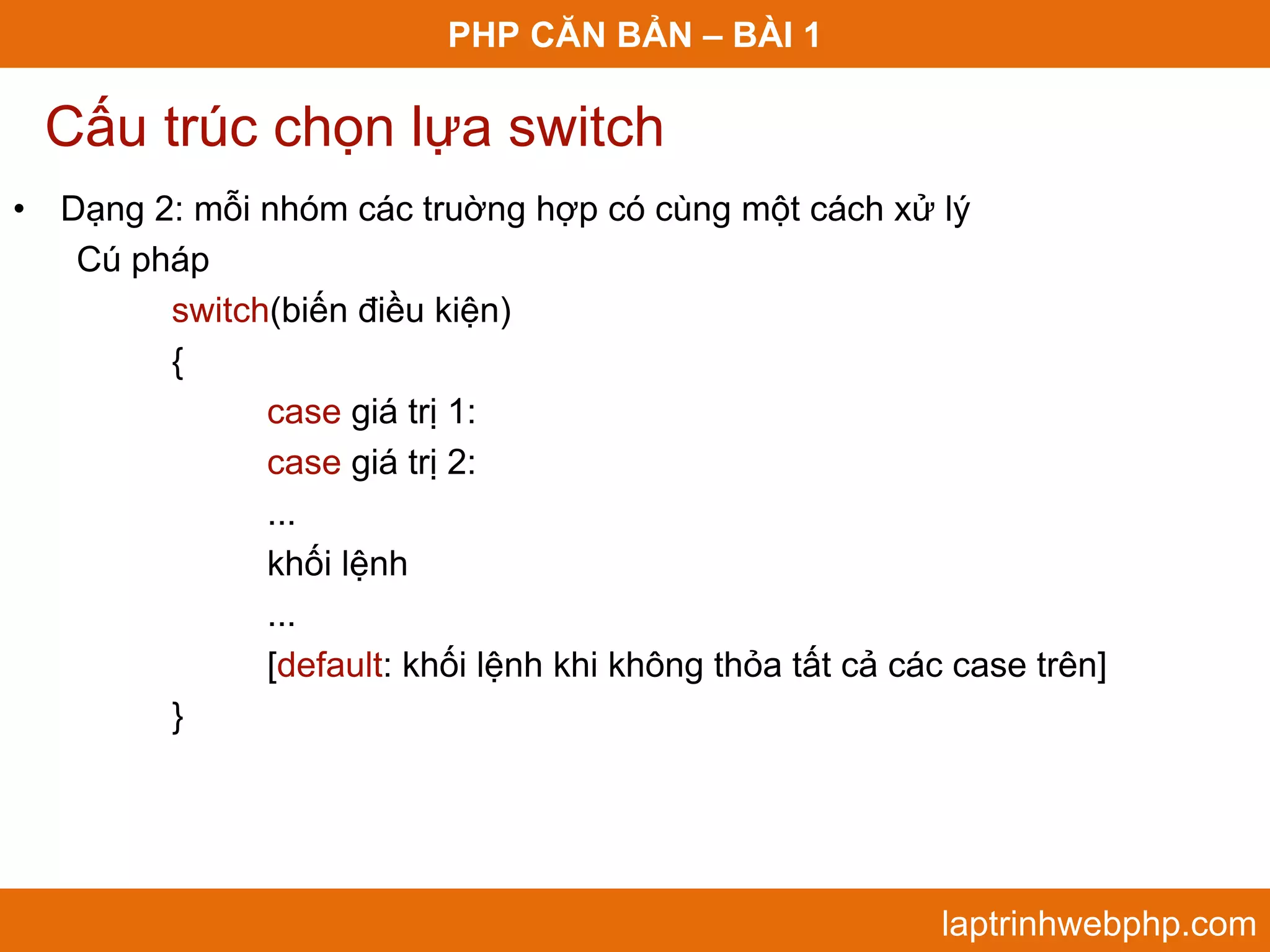 PHP CĂN BẢN – BÀI 1 Cấu trúc chọn lựa switch • Dạng 2: mỗi nhóm các truờng hợp có cùng một cách xử lý Cú pháp switch(biến điều kiện) { case giá trị 1: case giá trị 2: ... khối lệnh ... [default: khối lệnh khi không thỏa tất cả các case trên] } laptrinhwebphp.com 