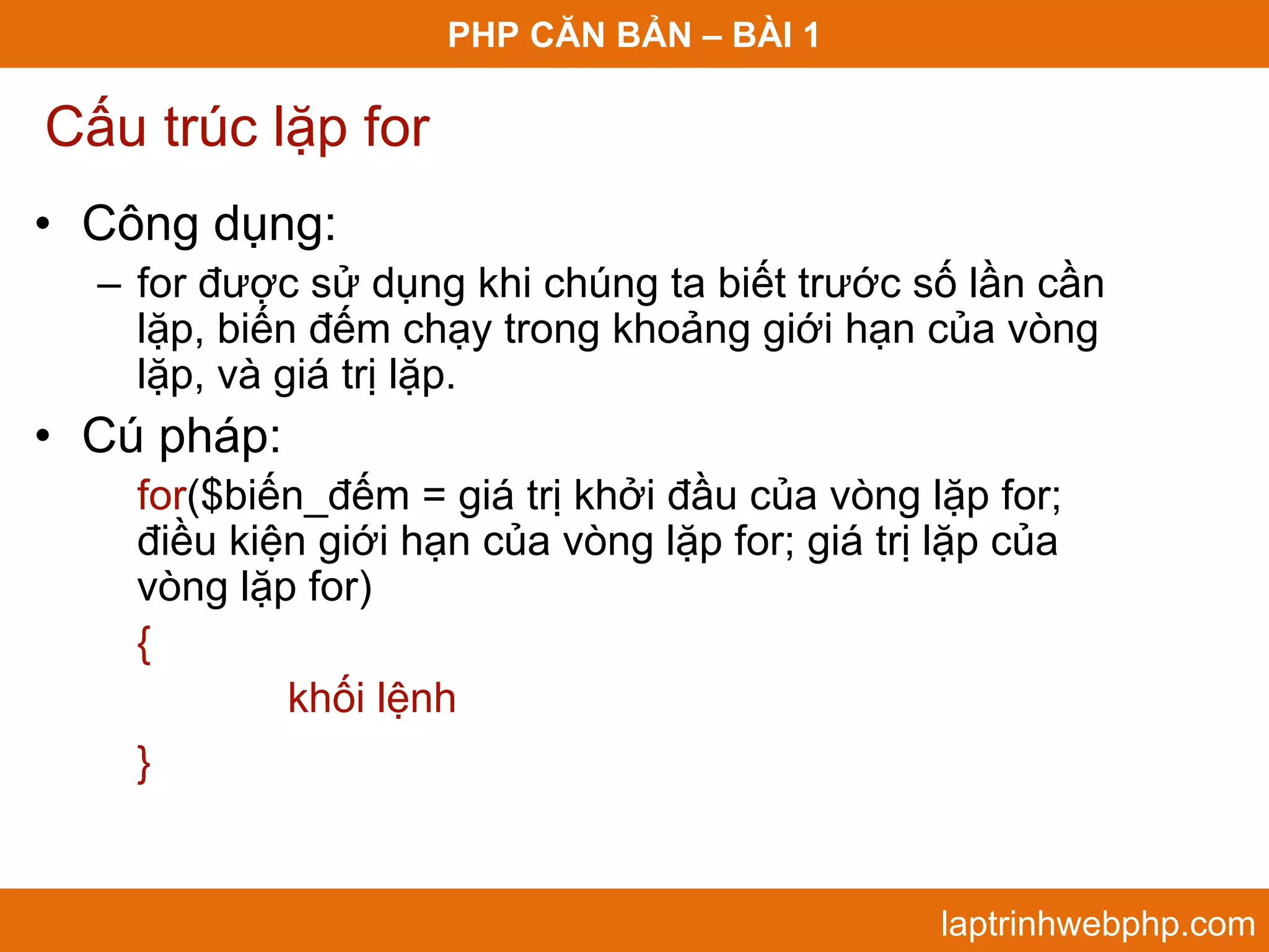PHP CĂN BẢN – BÀI 1 Cấu trúc lặp for • Công dụng: – for được sử dụng khi chúng ta biết trước số lần cần lặp, biến đếm chạy trong khoảng giới hạn của vòng lặp, và giá trị lặp. • Cú pháp: for($biến_đếm = giá trị khởi đầu của vòng lặp for; điều kiện giới hạn của vòng lặp for; giá trị lặp của vòng lặp for) { khối lệnh } laptrinhwebphp.com 