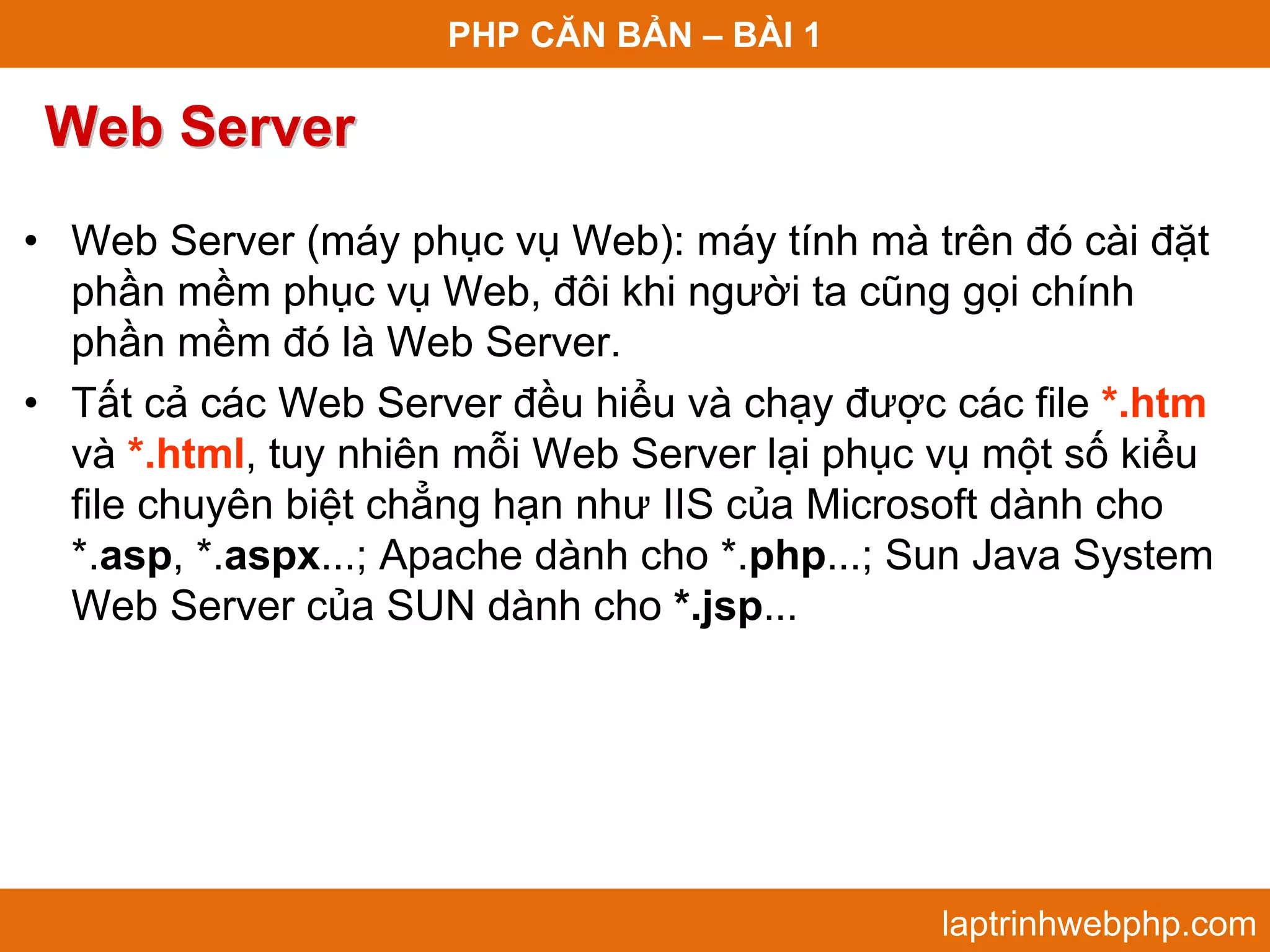 PHP CĂN BẢN – BÀI 1 Web Server • Web Server (máy phục vụ Web): máy tính mà trên đó cài đặt phần mềm phục vụ Web, đôi khi người ta cũng gọi chính phần mềm đó là Web Server. • Tất cả các Web Server đều hiểu và chạy được các file *.htm và *.html, tuy nhiên mỗi Web Server lại phục vụ một số kiểu file chuyên biệt chẳng hạn như IIS của Microsoft dành cho *.asp, *.aspx...; Apache dành cho *.php...; Sun Java System Web Server của SUN dành cho *.jsp... laptrinhwebphp.com 