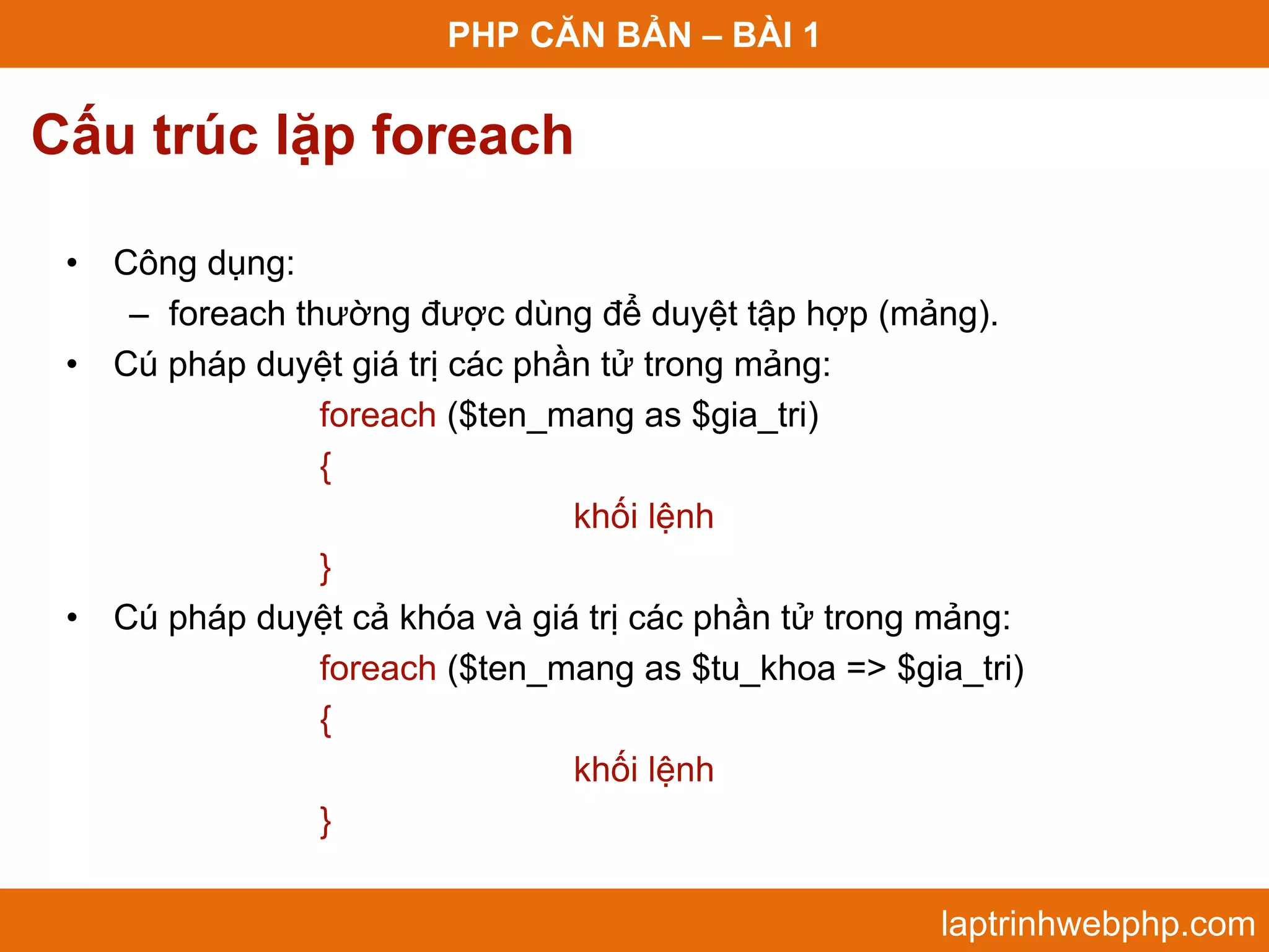 PHP CĂN BẢN – BÀI 1 Cấu trúc lặp foreach • Công dụng: – foreach thường được dùng để duyệt tập hợp (mảng). • Cú pháp duyệt giá trị các phần tử trong mảng: foreach ($ten_mang as $gia_tri) { khối lệnh } • Cú pháp duyệt cả khóa và giá trị các phần tử trong mảng: foreach ($ten_mang as $tu_khoa => $gia_tri) { khối lệnh } laptrinhwebphp.com 