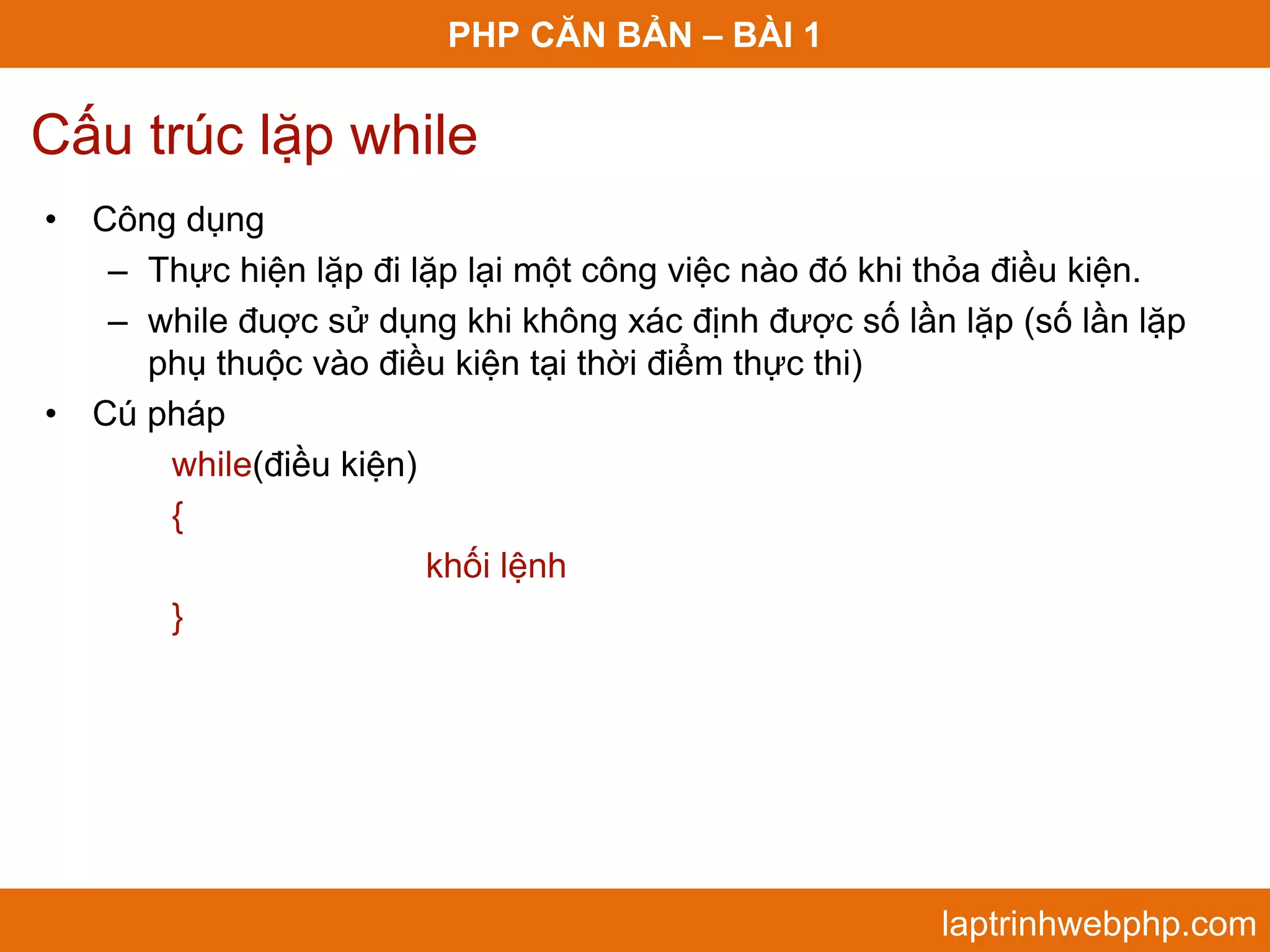 PHP CĂN BẢN – BÀI 1 Cấu trúc lặp while • Công dụng – Thực hiện lặp đi lặp lại một công việc nào đó khi thỏa điều kiện. – while đuợc sử dụng khi không xác định được số lần lặp (số lần lặp phụ thuộc vào điều kiện tại thời điểm thực thi) • Cú pháp while(điều kiện) { khối lệnh } laptrinhwebphp.com 