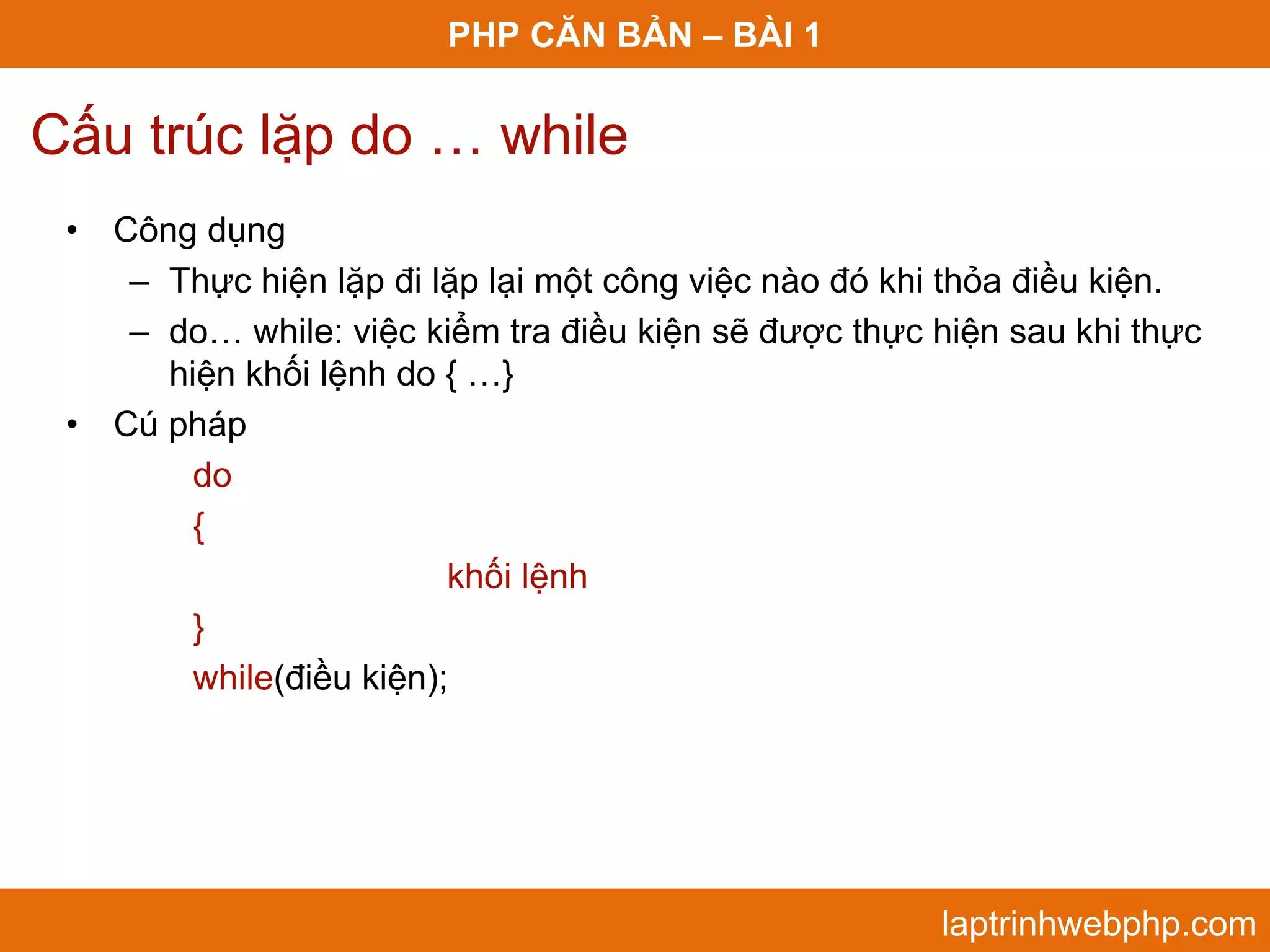 PHP CĂN BẢN – BÀI 1 Cấu trúc lặp do … while • Công dụng – Thực hiện lặp đi lặp lại một công việc nào đó khi thỏa điều kiện. – do… while: việc kiểm tra điều kiện sẽ được thực hiện sau khi thực hiện khối lệnh do { …} • Cú pháp do { khối lệnh } while(điều kiện); laptrinhwebphp.com 