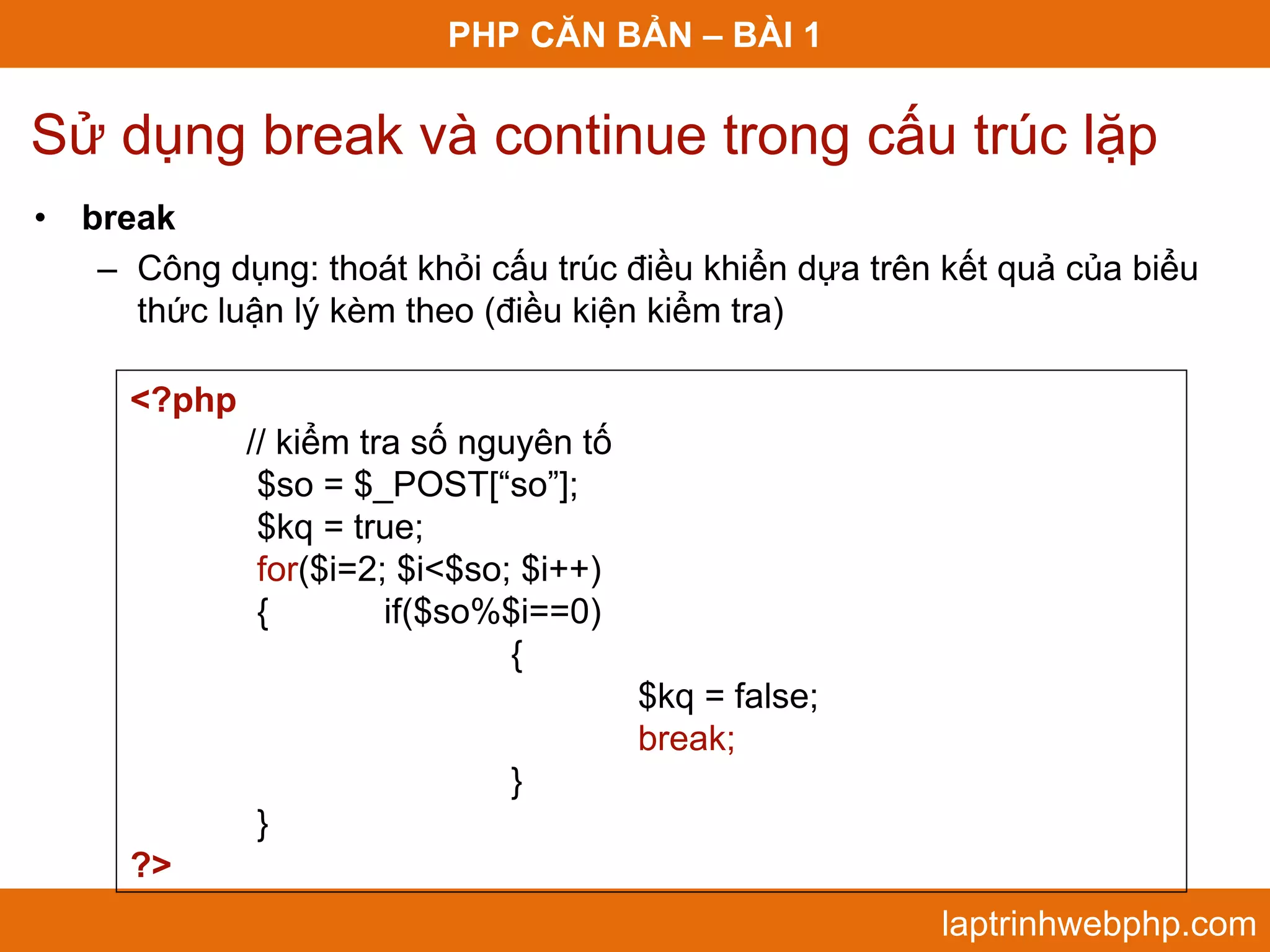PHP CĂN BẢN – BÀI 1 Sử dụng break và continue trong cấu trúc lặp • break – Công dụng: thoát khỏi cấu trúc điều khiển dựa trên kết quả của biểu thức luận lý kèm theo (điều kiện kiểm tra) <?php // kiểm tra số nguyên tố $so = $_POST[“so”]; $kq = true; for($i=2; $i<$so; $i++) { if($so%$i==0) { $kq = false; break; } } ?> laptrinhwebphp.com 