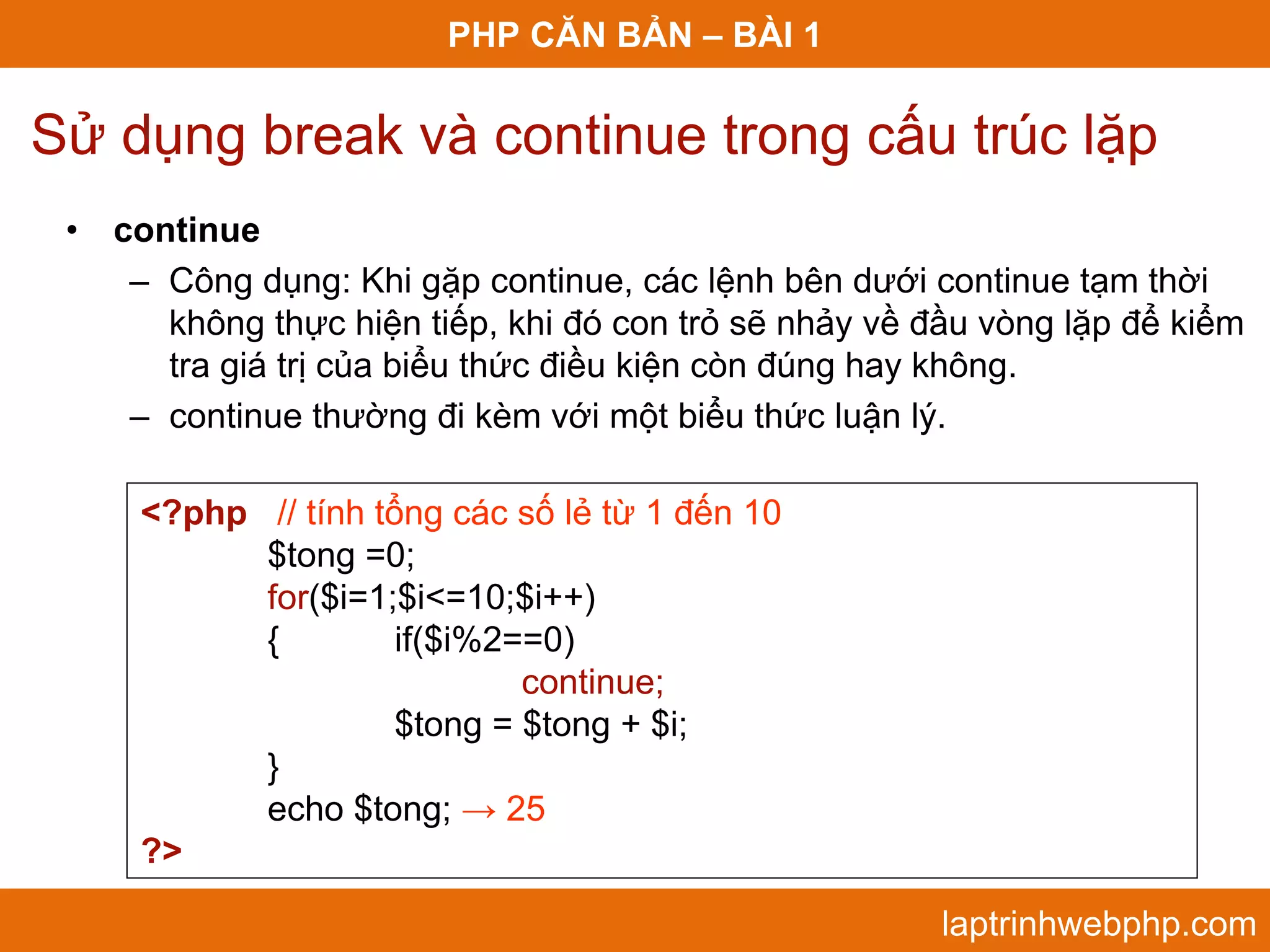 PHP CĂN BẢN – BÀI 1 Sử dụng break và continue trong cấu trúc lặp • continue – Công dụng: Khi gặp continue, các lệnh bên dưới continue tạm thời không thực hiện tiếp, khi đó con trỏ sẽ nhảy về đầu vòng lặp để kiểm tra giá trị của biểu thức điều kiện còn đúng hay không. – continue thường đi kèm với một biểu thức luận lý. <?php // tính tổng các số lẻ từ 1 đến 10 $tong =0; for($i=1;$i<=10;$i++) { if($i%2==0) continue; $tong = $tong + $i; } echo $tong; → 25 ?> laptrinhwebphp.com 
