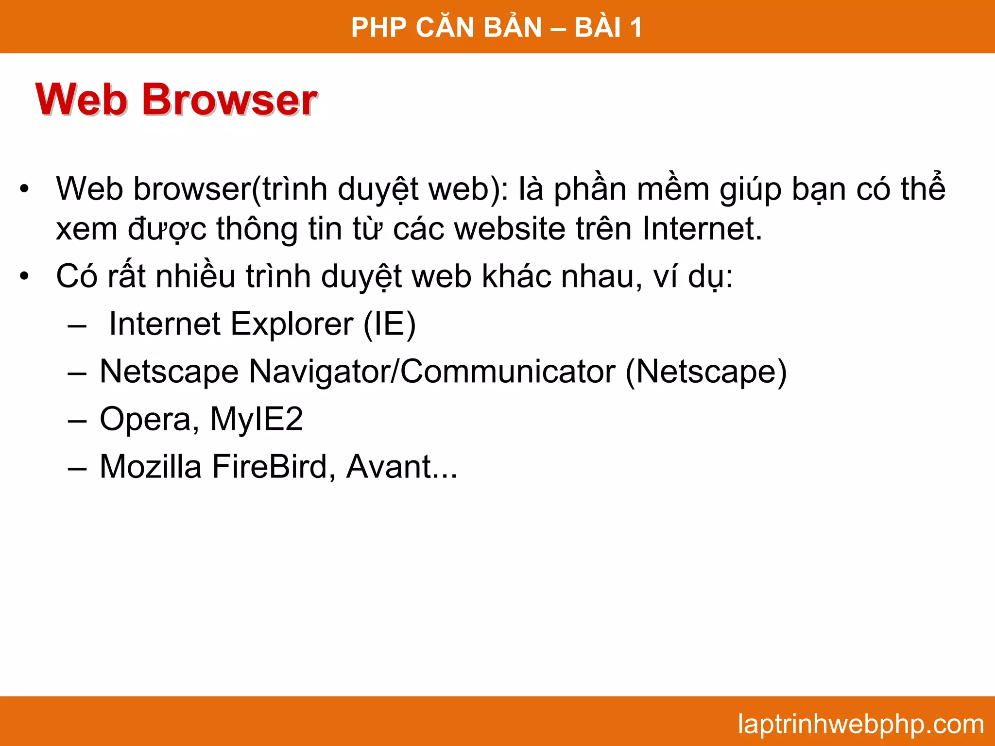 PHP CĂN BẢN – BÀI 1 Web Browser • Web browser(trình duyệt web): là phần mềm giúp bạn có thể xem được thông tin từ các website trên Internet. • Có rất nhiều trình duyệt web khác nhau, ví dụ: – Internet Explorer (IE) – Netscape Navigator/Communicator (Netscape) – Opera, MyIE2 – Mozilla FireBird, Avant... laptrinhwebphp.com 