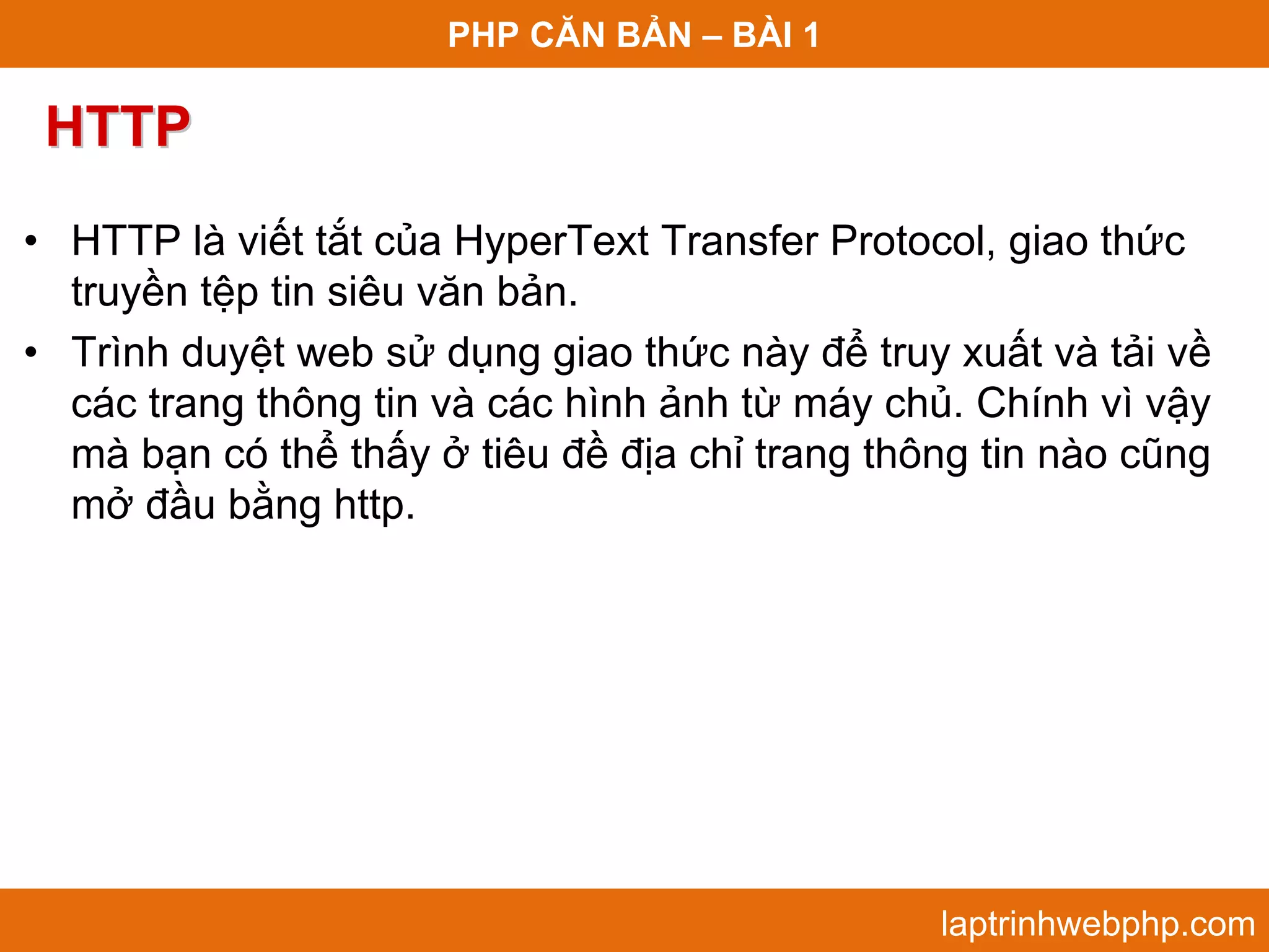 PHP CĂN BẢN – BÀI 1 HTTP • HTTP là viết tắt của HyperText Transfer Protocol, giao thức truyền tệp tin siêu văn bản. • Trình duyệt web sử dụng giao thức này để truy xuất và tải về các trang thông tin và các hình ảnh từ máy chủ. Chính vì vậy mà bạn có thể thấy ở tiêu đề địa chỉ trang thông tin nào cũng mở đầu bằng http. laptrinhwebphp.com 