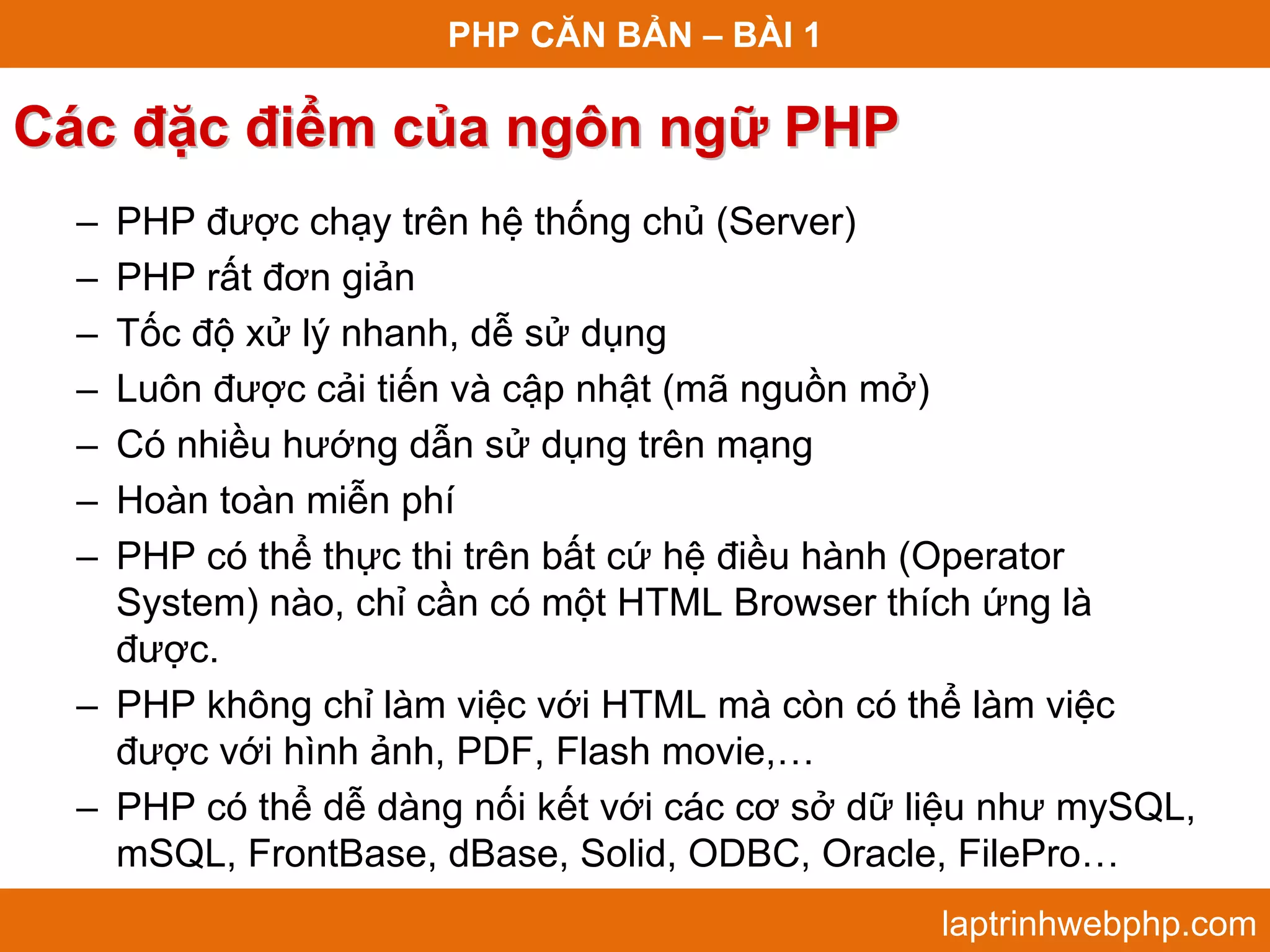 PHP CĂN BẢN – BÀI 1 Các đặc điểm của ngôn ngữ PHP – PHP được chạy trên hệ thống chủ (Server) – PHP rất đơn giản – Tốc độ xử lý nhanh, dễ sử dụng – Luôn được cải tiến và cập nhật (mã nguồn mở) – Có nhiều hướng dẫn sử dụng trên mạng – Hoàn toàn miễn phí – PHP có thể thực thi trên bất cứ hệ điều hành (Operator System) nào, chỉ cần có một HTML Browser thích ứng là được. – PHP không chỉ làm việc với HTML mà còn có thể làm việc được với hình ảnh, PDF, Flash movie,… – PHP có thể dễ dàng nối kết với các cơ sở dữ liệu như mySQL, mSQL, FrontBase, dBase, Solid, ODBC, Oracle, FilePro… laptrinhwebphp.com 