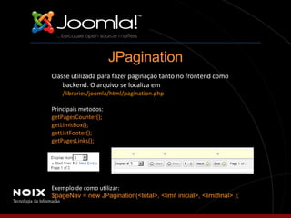 Classe utilizada para fazer paginação tanto no frontend como backend. O arquivo se localiza em  /libraries/joomla/html/pagination.php Principais metodos: getPagesCounter(); getLimitBox(); getListFooter(); getPagesLinks(); Exemplo de como utilizar: $pageNav = new JPagination(<total>, <limit inicial>, <limitfinal> ); JPagination 