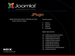 Tipo de eventos: Sistema Usuarios Editores Conteudo Alguns tipos eventos: onAfterContentSave (content) onAfterDeleteUser (user) onAfterDisplay (content) onAfterInitialise (system) onAfterRoute (system) onAfterRender (system) onAfterStoreUser (user) onAuthenticate (authentication) onSearch (search) JPlugin Jplugin disparador eventos. Utilizado para fazer busca, controle e regras. 