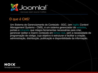 O que é CMS? Um Sistema de Gerenciamento de Conteúdo - SGC, (em  inglês   Content Management Systems  - CMS), é um sistema gerenciador de  websites , portais e  intranets  que integra ferramentas necessárias para criar, gerenciar (editar e inserir) conteúdo em  tempo real , sem a necessidade de programação de código, cujo objetivo é estruturar e facilitar a criação, administração, distribuição, publicação e disponibilidade da informação. 