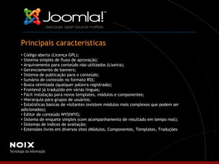 Principais caracteristicas Código aberto (Licença GPL); Sistema simples de fluxo de aprovação;  Arquivamento para conteúdo não utilizados (Lixeira); Gerenciamento de banners; Sistema de publicação para o conteúdo; Sumário de conteúdo no formato RSS; Busca otimizada (qualquer palavra registrada); Frontend já traduzido em várias línguas; Fácil instalação para novos templates, módulos e componentes;  Hierarquia para grupos de usuários; Estatísticas básicas de visitantes (existem módulos mais complexos que podem ser adicionados); Editor de conteúdo WYSIWYG; Sistema de enquete simples (com acompanhamento de resultado em tempo real); Sistemas de índices de avaliação; Extensões livres em diversos sites (Módulos, Componentes, Templates, Traduções ). 
