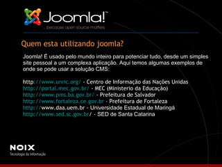 Quem esta utilizando joomla? Joomla! É usado pelo mundo inteiro para potenciar tudo, desde um simples site pessoal a um complexa aplicação. Aqui temos algumas exemplos de onde se pode usar a solução CMS: http ://www.unric.org/  - Centro de Informação das Nações Unidas http://portal.mec.gov.br/  - MEC (Ministerio da Educação) http://www.pms.ba.gov.br/  - Prefeitura de Salvador http://www.fortaleza.ce.gov.br  – Prefeitura de Fortaleza http:// www.daa.uem.br  -  Universidade Estadual de Maringá http://www.sed.sc.gov.br /  -  SED de Santa Catarina 