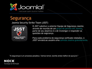Segurança Joomla Security Strike Team (JSST) O JSST substitui a anterior Equipe de Segurança Joomla através de reunião de um  grupo de peritos em Joomla , parte de seu objetivo é o de investigar e responder as questões de segurança.  Para cada problema de segurança verificado relatados, o JSST enviará ao usuário uma  camista Joolma gratuitamente . "A segurança é um processo perpétuo. Vamos tornar Joomla ainda melhor do que já é."  