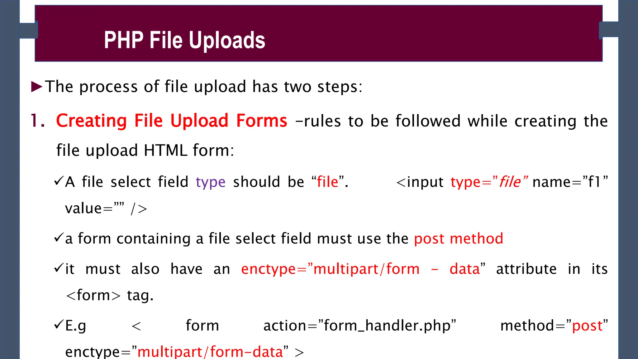 ►The process of file upload has two steps:
1. Creating File Upload Forms –rules to be followed while creating the
file upload HTML form:
A file select field type should be “file”. <input type=”file” name=”f1”
value=”” />
a form containing a file select field must use the post method
it must also have an enctype=”multipart/form - data” attribute in its
<form> tag.
E.g < form action=”form_handler.php” method=”post”
enctype=”multipart/form-data” >
PHP File Uploads
 