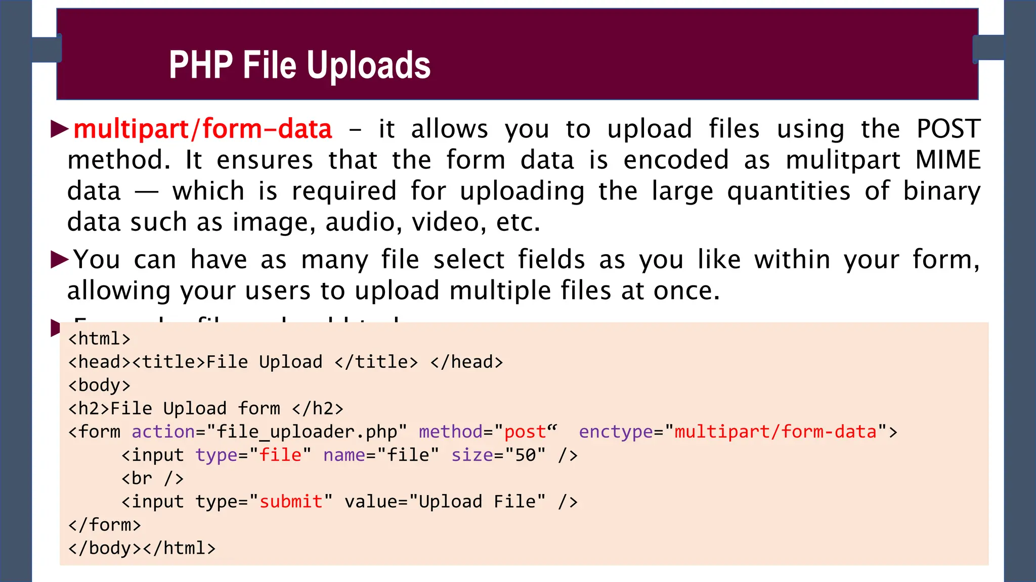 ►multipart/form-data - it allows you to upload files using the POST
method. It ensures that the form data is encoded as mulitpart MIME
data — which is required for uploading the large quantities of binary
data such as image, audio, video, etc.
►You can have as many file select fields as you like within your form,
allowing your users to upload multiple files at once.
►Example: file_upload.html
PHP File Uploads
<html>
<head><title>File Upload </title> </head>
<body>
<h2>File Upload form </h2>
<form action="file_uploader.php" method="post“ enctype="multipart/form-data">
<input type="file" name="file" size="50" />
<br />
<input type="submit" value="Upload File" />
</form>
</body></html>
 