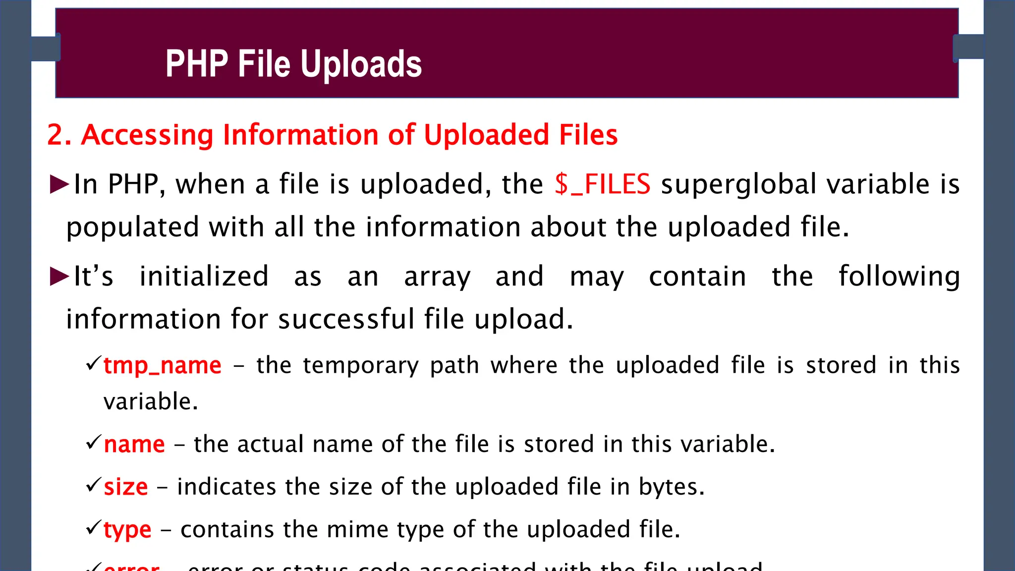 2. Accessing Information of Uploaded Files
►In PHP, when a file is uploaded, the $_FILES superglobal variable is
populated with all the information about the uploaded file.
►It’s initialized as an array and may contain the following
information for successful file upload.
tmp_name - the temporary path where the uploaded file is stored in this
variable.
name - the actual name of the file is stored in this variable.
size - indicates the size of the uploaded file in bytes.
type - contains the mime type of the uploaded file.
PHP File Uploads
 