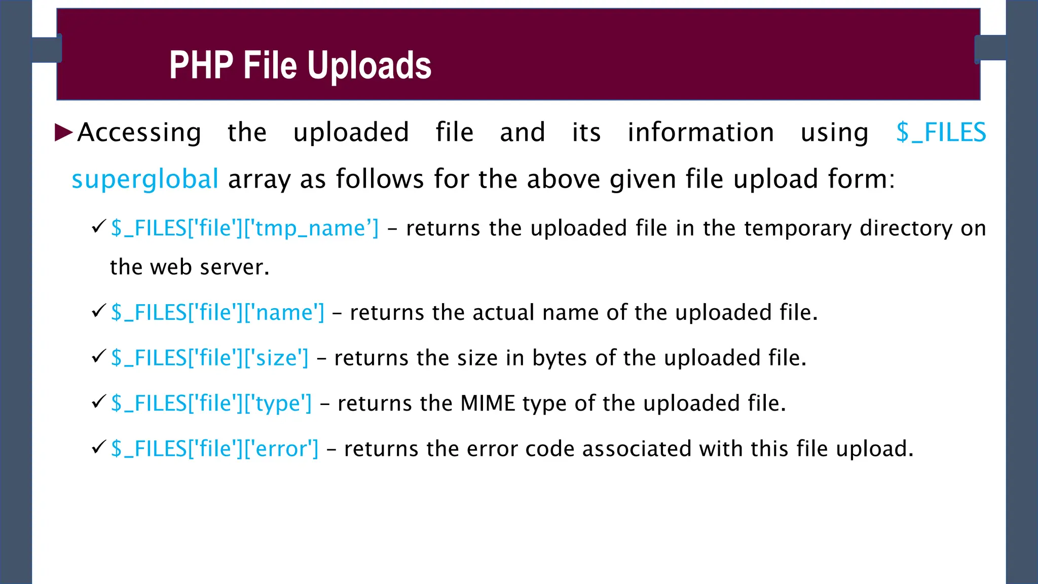 ►Accessing the uploaded file and its information using $_FILES
superglobal array as follows for the above given file upload form:
$_FILES['file']['tmp_name’] – returns the uploaded file in the temporary directory on
the web server.
$_FILES['file']['name'] – returns the actual name of the uploaded file.
$_FILES['file']['size'] – returns the size in bytes of the uploaded file.
$_FILES['file']['type'] – returns the MIME type of the uploaded file.
$_FILES['file']['error'] – returns the error code associated with this file upload.
PHP File Uploads
 