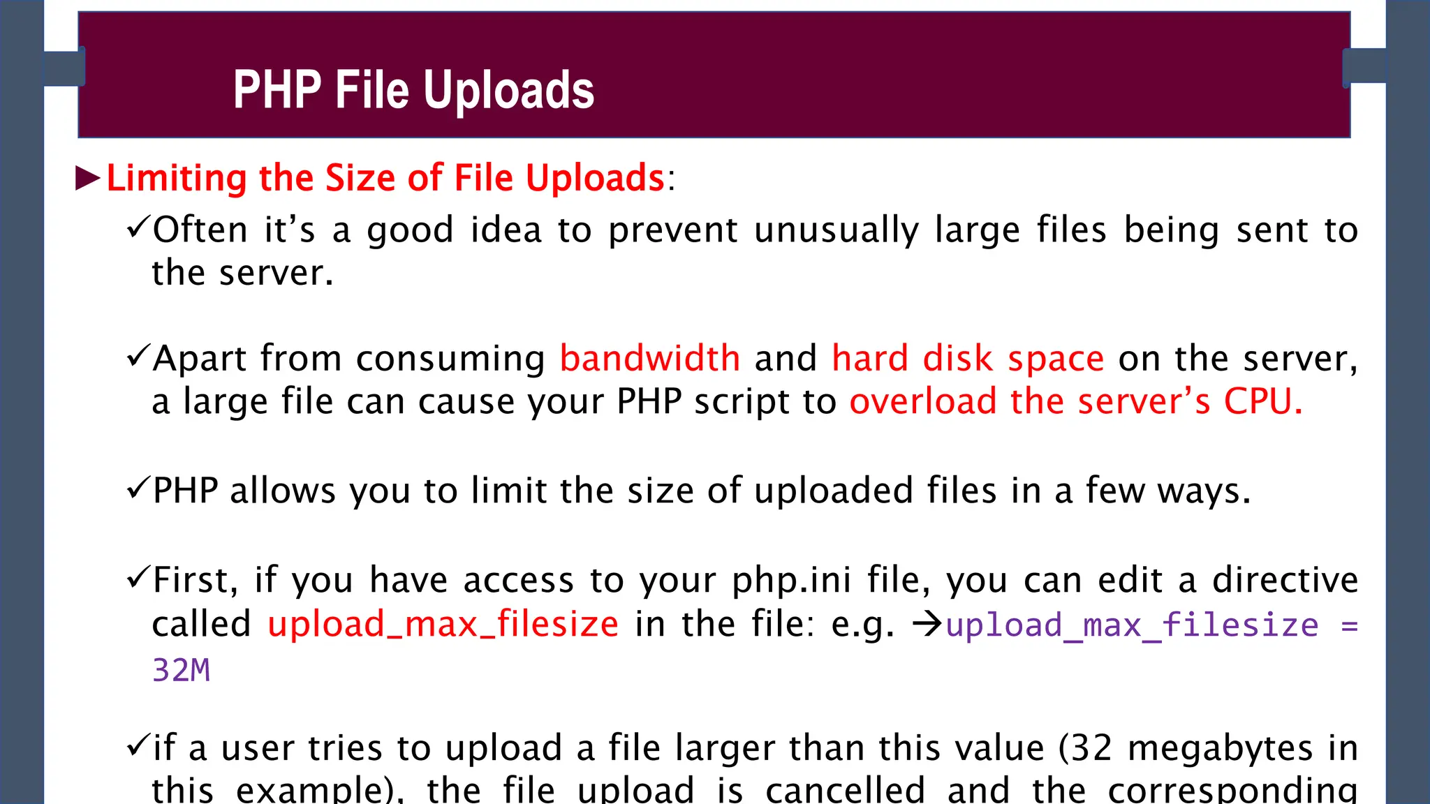 ►Limiting the Size of File Uploads:
Often it’s a good idea to prevent unusually large files being sent to
the server.
Apart from consuming bandwidth and hard disk space on the server,
a large file can cause your PHP script to overload the server’s CPU.
PHP allows you to limit the size of uploaded files in a few ways.
First, if you have access to your php.ini file, you can edit a directive
called upload_max_filesize in the file: e.g. upload_max_filesize =
32M
if a user tries to upload a file larger than this value (32 megabytes in
this example), the file upload is cancelled and the corresponding
PHP File Uploads
 