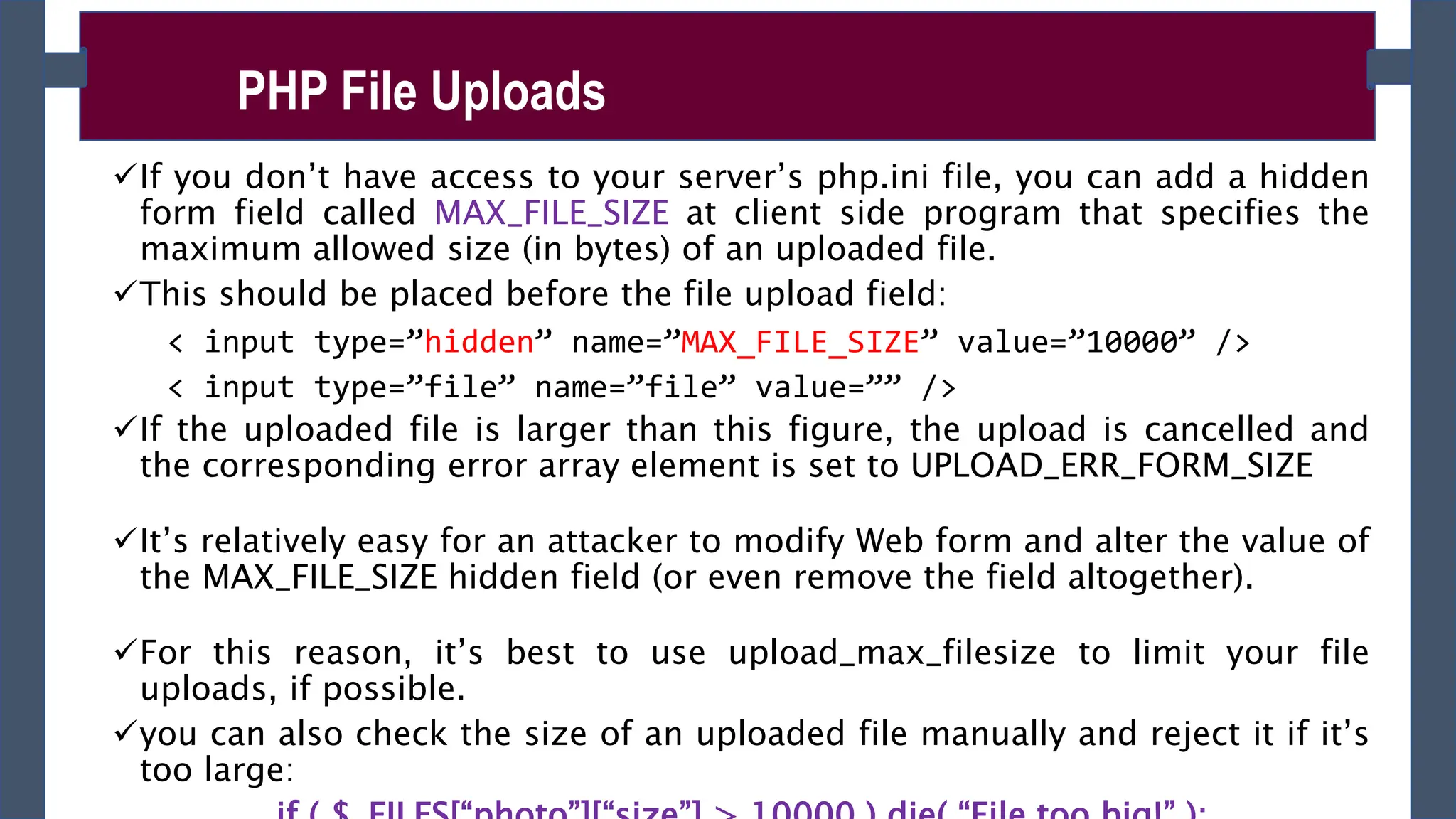 If you don’t have access to your server’s php.ini file, you can add a hidden
form field called MAX_FILE_SIZE at client side program that specifies the
maximum allowed size (in bytes) of an uploaded file.
This should be placed before the file upload field:
< input type=”hidden” name=”MAX_FILE_SIZE” value=”10000” />
< input type=”file” name=”file” value=”” />
If the uploaded file is larger than this figure, the upload is cancelled and
the corresponding error array element is set to UPLOAD_ERR_FORM_SIZE
It’s relatively easy for an attacker to modify Web form and alter the value of
the MAX_FILE_SIZE hidden field (or even remove the field altogether).
For this reason, it’s best to use upload_max_filesize to limit your file
uploads, if possible.
you can also check the size of an uploaded file manually and reject it if it’s
too large:
PHP File Uploads
 