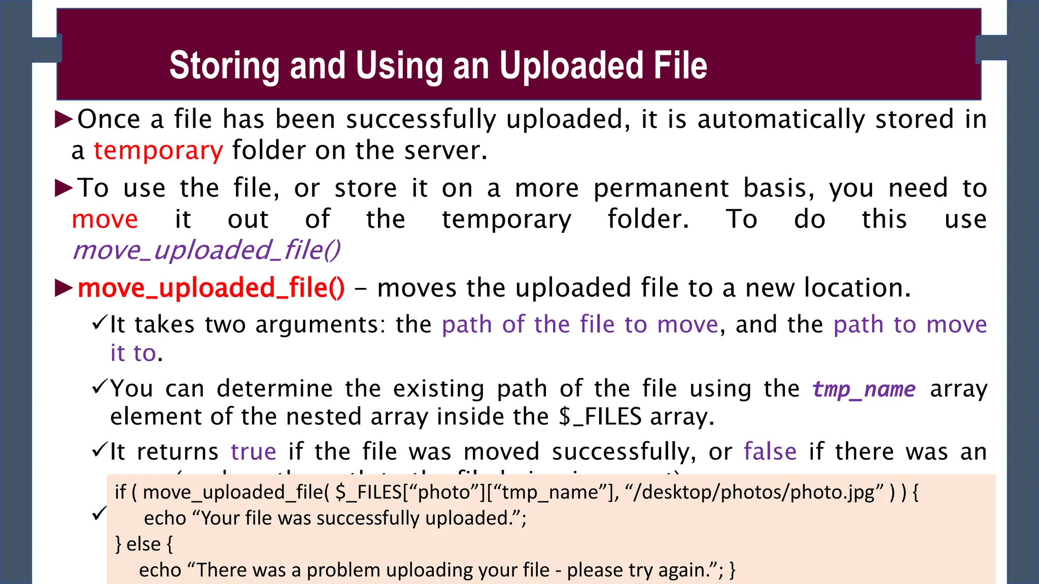 ►Once a file has been successfully uploaded, it is automatically stored in
a temporary folder on the server.
►To use the file, or store it on a more permanent basis, you need to
move it out of the temporary folder. To do this use
move_uploaded_file()
►move_uploaded_file() - moves the uploaded file to a new location.
It takes two arguments: the path of the file to move, and the path to move
it to.
You can determine the existing path of the file using the tmp_name array
element of the nested array inside the $_FILES array.
It returns true if the file was moved successfully, or false if there was an
error (such as the path to the file being incorrect).
Syntax: move_uploaded_file ($from , $to )
Storing and Using an Uploaded File
if ( move_uploaded_file( $_FILES[“photo”][“tmp_name”], “/desktop/photos/photo.jpg” ) ) {
echo “Your file was successfully uploaded.”;
} else {
echo “There was a problem uploading your file - please try again.”; }
 
