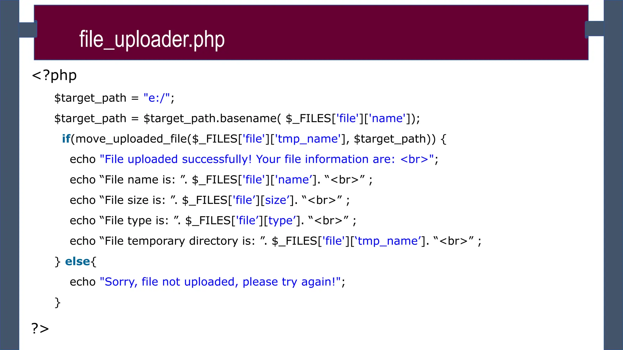 <?php
$target_path = "e:/";
$target_path = $target_path.basename( $_FILES['file']['name']);
if(move_uploaded_file($_FILES['file']['tmp_name'], $target_path)) {
echo "File uploaded successfully! Your file information are: <br>";
echo “File name is: ”. $_FILES['file']['name’]. “<br>” ;
echo “File size is: ”. $_FILES['file’][size’]. “<br>” ;
echo “File type is: ”. $_FILES['file’][type’]. “<br>” ;
echo “File temporary directory is: ”. $_FILES['file'][‘tmp_name’]. “<br>” ;
} else{
echo "Sorry, file not uploaded, please try again!";
}
?>
file_uploader.php
 