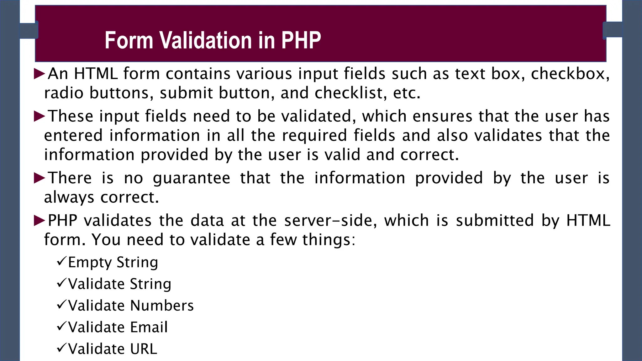 ►An HTML form contains various input fields such as text box, checkbox,
radio buttons, submit button, and checklist, etc.
►These input fields need to be validated, which ensures that the user has
entered information in all the required fields and also validates that the
information provided by the user is valid and correct.
►There is no guarantee that the information provided by the user is
always correct.
►PHP validates the data at the server-side, which is submitted by HTML
form. You need to validate a few things:
Empty String
Validate String
Validate Numbers
Validate Email
Validate URL
Form Validation in PHP
 