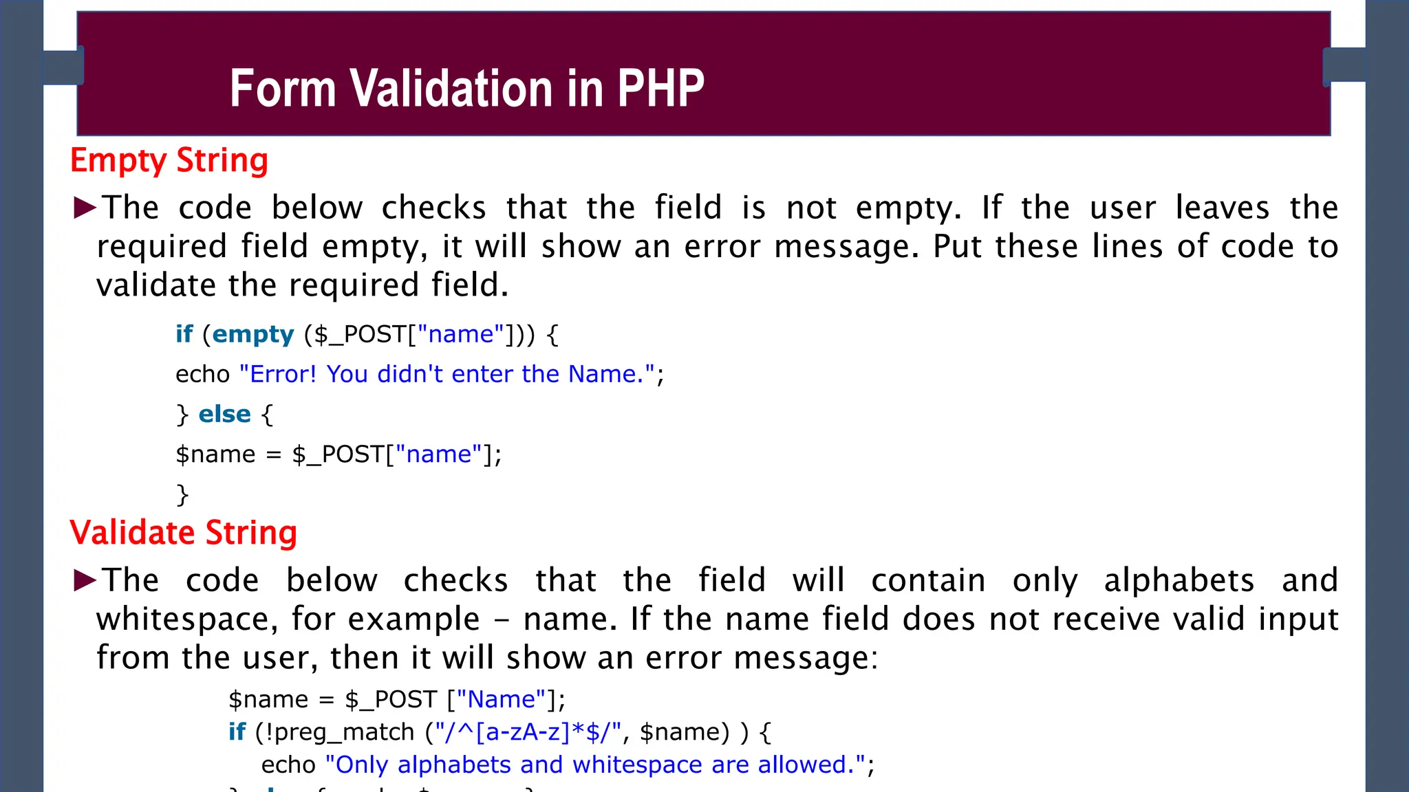 Empty String
►The code below checks that the field is not empty. If the user leaves the
required field empty, it will show an error message. Put these lines of code to
validate the required field.
if (empty ($_POST["name"])) {
echo "Error! You didn't enter the Name.";
} else {
$name = $_POST["name"];
}
Validate String
►The code below checks that the field will contain only alphabets and
whitespace, for example - name. If the name field does not receive valid input
from the user, then it will show an error message:
$name = $_POST ["Name"];
if (!preg_match ("/^[a-zA-z]*$/", $name) ) {
echo "Only alphabets and whitespace are allowed.";
Form Validation in PHP
 