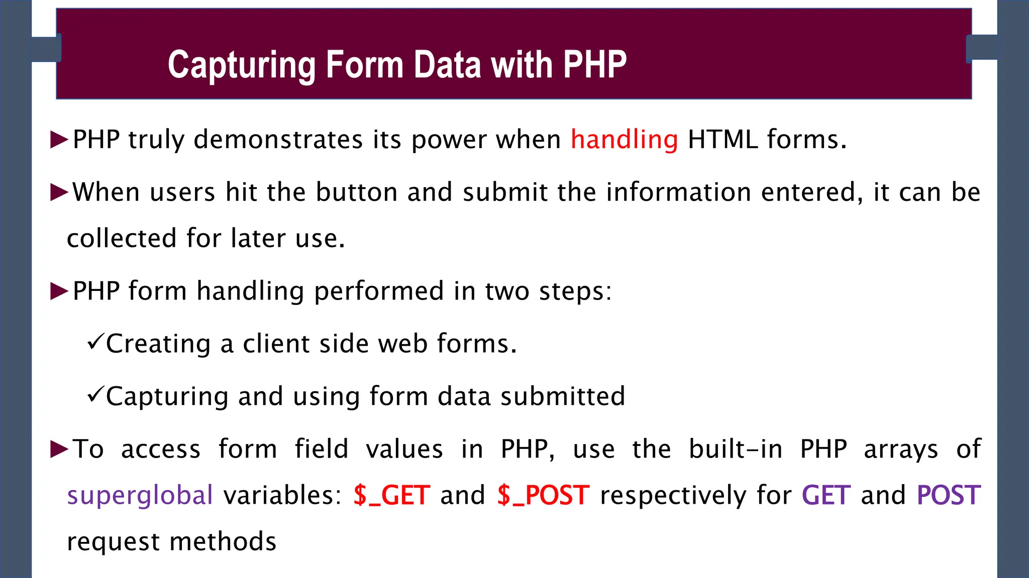 ►PHP truly demonstrates its power when handling HTML forms.
►When users hit the button and submit the information entered, it can be
collected for later use.
►PHP form handling performed in two steps:
Creating a client side web forms.
Capturing and using form data submitted
►To access form field values in PHP, use the built-in PHP arrays of
superglobal variables: $_GET and $_POST respectively for GET and POST
request methods
Capturing Form Data with PHP
 