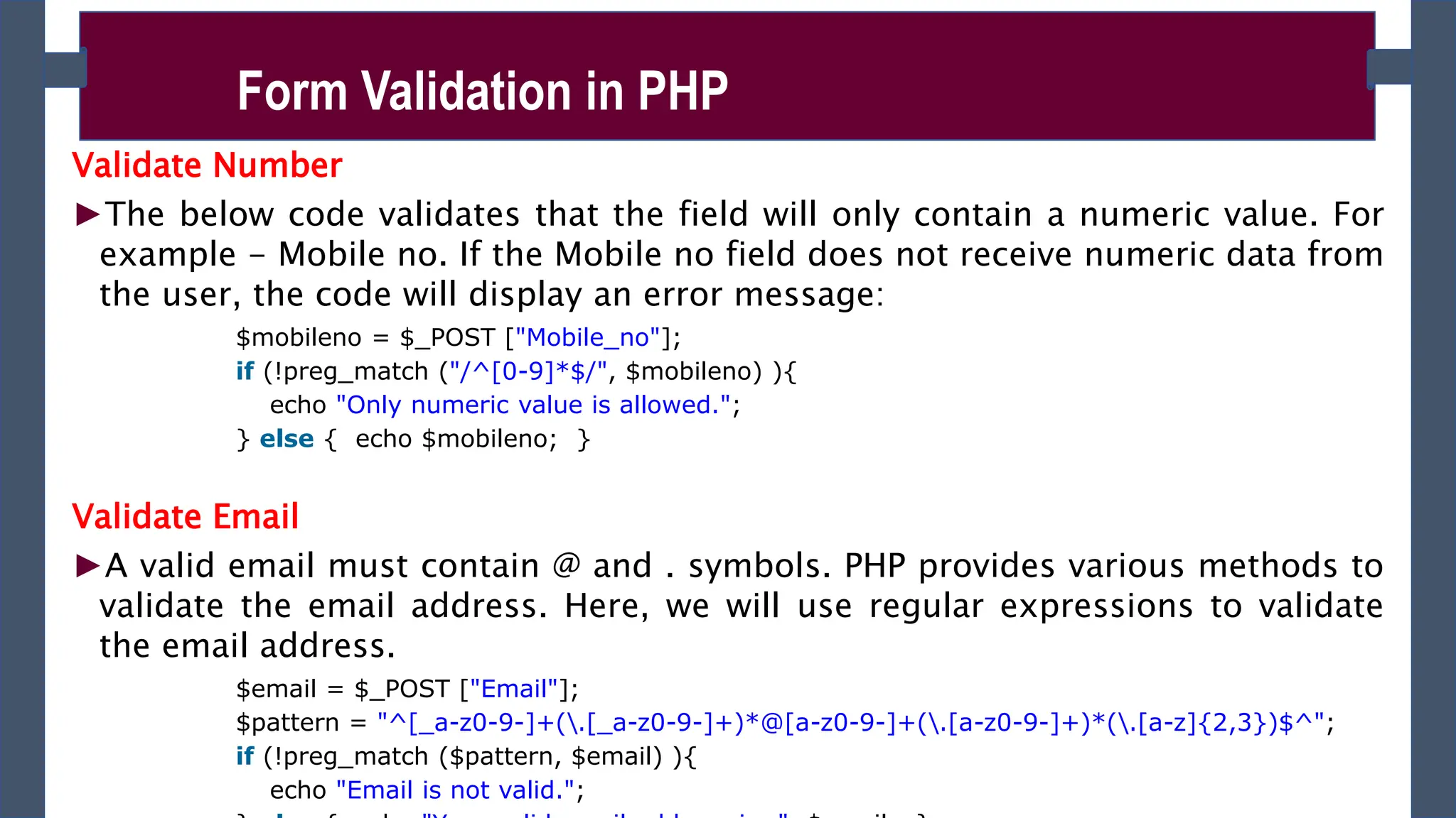 Validate Number
►The below code validates that the field will only contain a numeric value. For
example - Mobile no. If the Mobile no field does not receive numeric data from
the user, the code will display an error message:
$mobileno = $_POST ["Mobile_no"];
if (!preg_match ("/^[0-9]*$/", $mobileno) ){
echo "Only numeric value is allowed.";
} else { echo $mobileno; }
Validate Email
►A valid email must contain @ and . symbols. PHP provides various methods to
validate the email address. Here, we will use regular expressions to validate
the email address.
$email = $_POST ["Email"];
$pattern = "^[_a-z0-9-]+(.[_a-z0-9-]+)*@[a-z0-9-]+(.[a-z0-9-]+)*(.[a-z]{2,3})$^";
if (!preg_match ($pattern, $email) ){
echo "Email is not valid.";
Form Validation in PHP
 