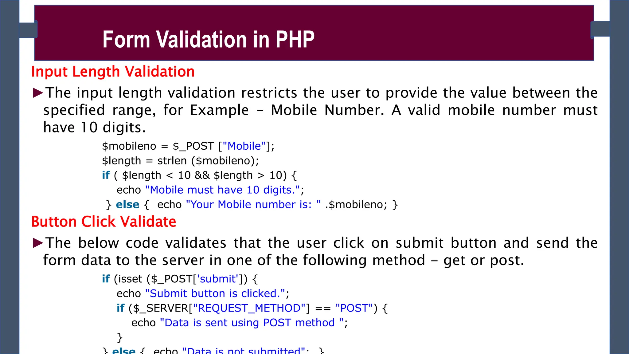 Input Length Validation
►The input length validation restricts the user to provide the value between the
specified range, for Example - Mobile Number. A valid mobile number must
have 10 digits.
$mobileno = $_POST ["Mobile"];
$length = strlen ($mobileno);
if ( $length < 10 && $length > 10) {
echo "Mobile must have 10 digits.";
} else { echo "Your Mobile number is: " .$mobileno; }
Button Click Validate
►The below code validates that the user click on submit button and send the
form data to the server in one of the following method - get or post.
if (isset ($_POST['submit']) {
echo "Submit button is clicked.";
if ($_SERVER["REQUEST_METHOD"] == "POST") {
echo "Data is sent using POST method ";
}
Form Validation in PHP
 