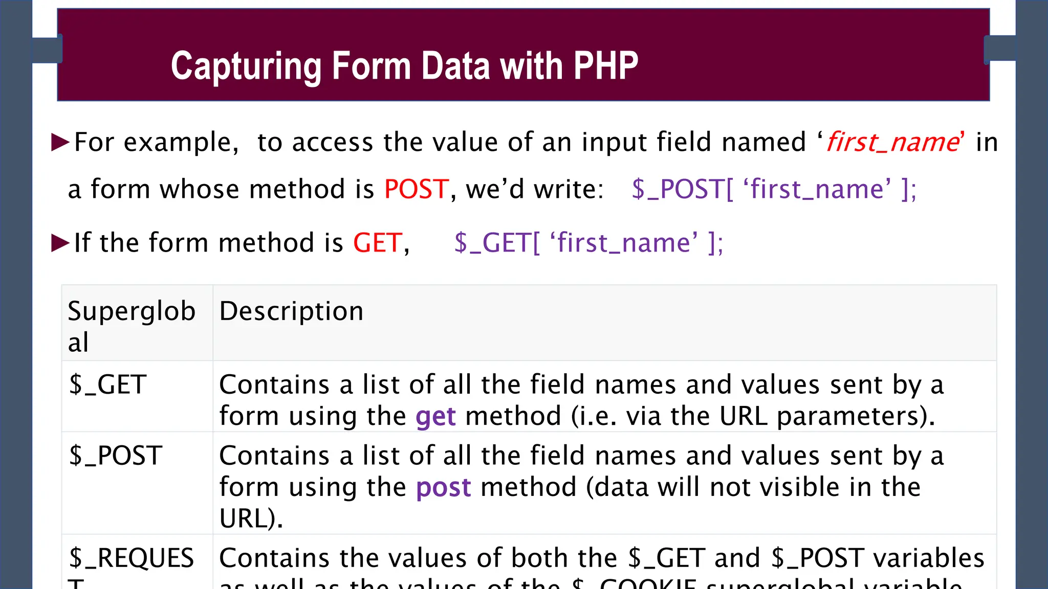►For example, to access the value of an input field named ‘first_name’ in
a form whose method is POST, we’d write: $_POST[ ‘first_name’ ];
►If the form method is GET, $_GET[ ‘first_name’ ];
Capturing Form Data with PHP
Superglob
al
Description
$_GET Contains a list of all the field names and values sent by a
form using the get method (i.e. via the URL parameters).
$_POST Contains a list of all the field names and values sent by a
form using the post method (data will not visible in the
URL).
$_REQUES Contains the values of both the $_GET and $_POST variables
 