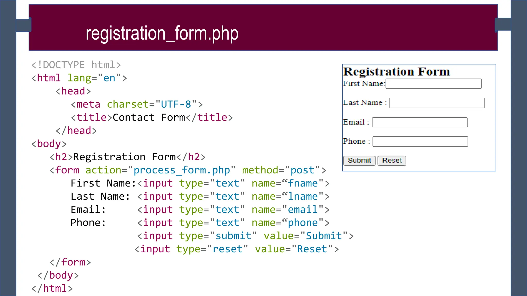 registration_form.php
<!DOCTYPE html>
<html lang="en">
<head>
<meta charset="UTF-8">
<title>Contact Form</title>
</head>
<body>
<h2>Registration Form</h2>
<form action="process_form.php" method="post">
First Name:<input type="text" name=“fname">
Last Name: <input type="text" name=“lname">
Email: <input type="text" name="email">
Phone: <input type="text" name=“phone">
<input type="submit" value="Submit">
<input type="reset" value="Reset">
</form>
</body>
</html>
 