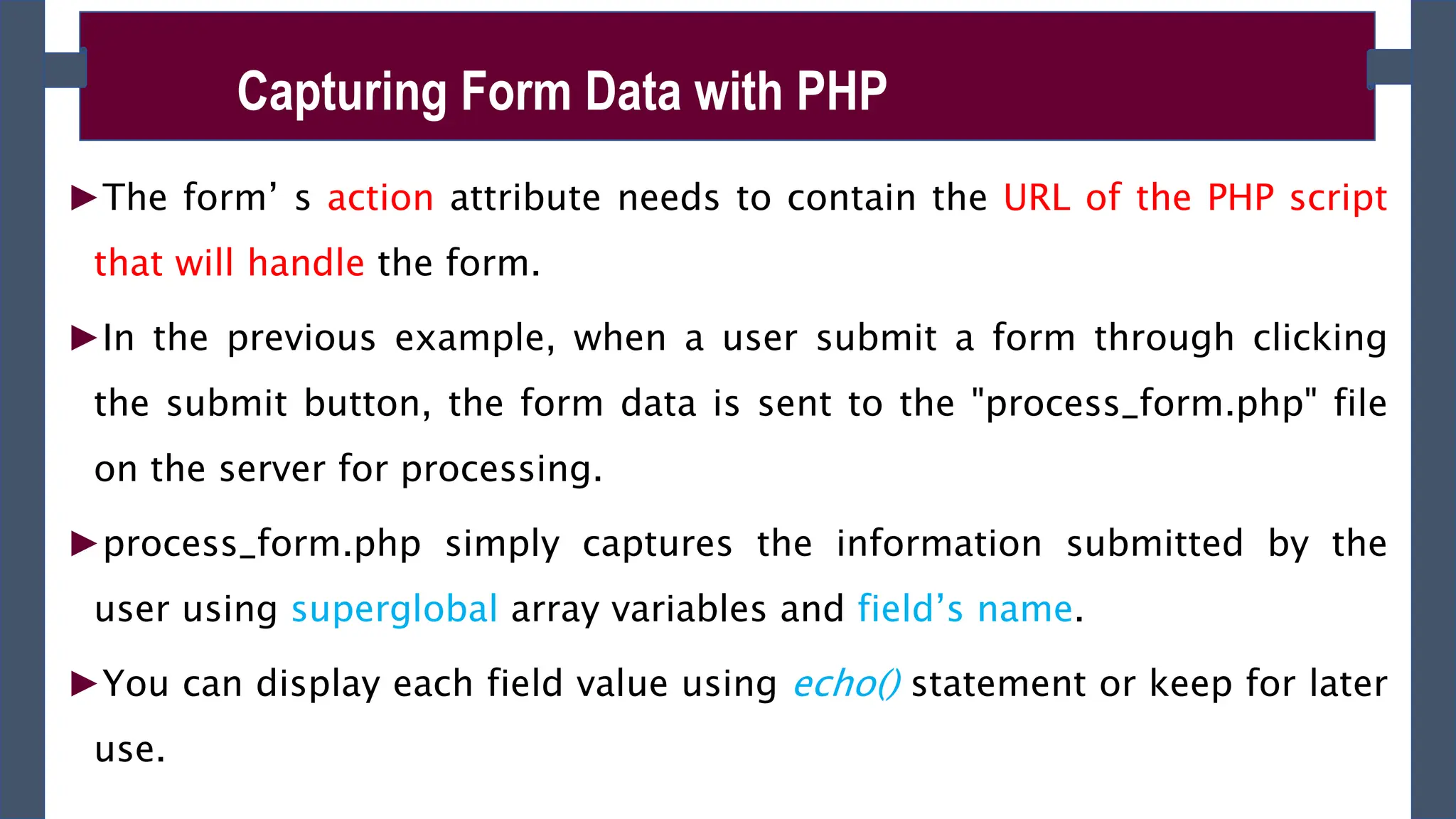 ►The form’ s action attribute needs to contain the URL of the PHP script
that will handle the form.
►In the previous example, when a user submit a form through clicking
the submit button, the form data is sent to the "process_form.php" file
on the server for processing.
►process_form.php simply captures the information submitted by the
user using superglobal array variables and field’s name.
►You can display each field value using echo() statement or keep for later
use.
Capturing Form Data with PHP
 