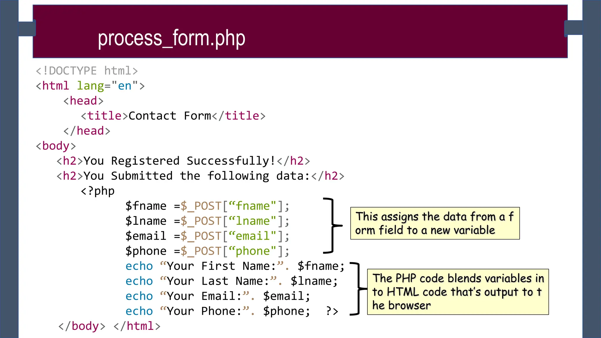 process_form.php
<!DOCTYPE html>
<html lang="en">
<head>
<title>Contact Form</title>
</head>
<body>
<h2>You Registered Successfully!</h2>
<h2>You Submitted the following data:</h2>
<?php
$fname =$_POST[“fname"];
$lname =$_POST[“lname"];
$email =$_POST[“email"];
$phone =$_POST[“phone"];
echo “Your First Name:”. $fname;
echo “Your Last Name:”. $lname;
echo “Your Email:”. $email;
echo “Your Phone:”. $phone; ?>
</body> </html>
This assigns the data from a f
orm field to a new variable
The PHP code blends variables in
to HTML code that’s output to t
he browser
 
