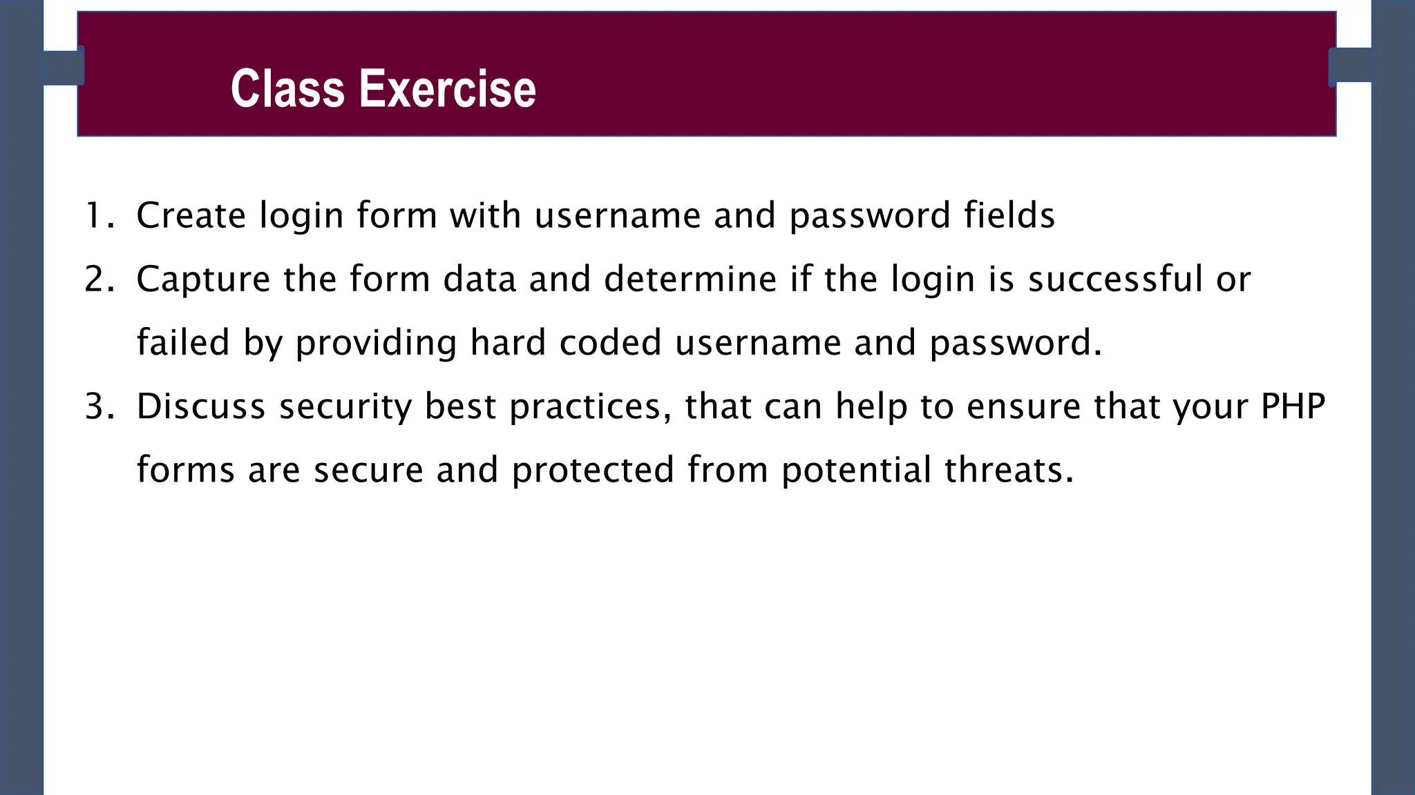 Class Exercise
1. Create login form with username and password fields
2. Capture the form data and determine if the login is successful or
failed by providing hard coded username and password.
3. Discuss security best practices, that can help to ensure that your PHP
forms are secure and protected from potential threats.
 
