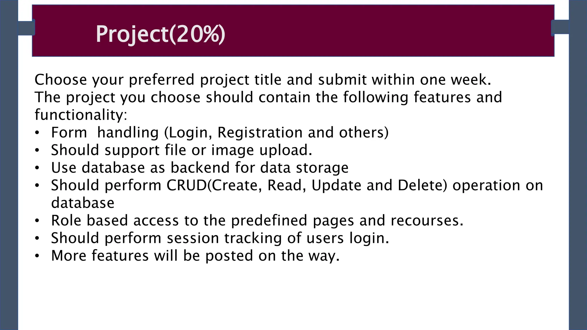 Project(20%)
Choose your preferred project title and submit within one week.
The project you choose should contain the following features and
functionality:
• Form handling (Login, Registration and others)
• Should support file or image upload.
• Use database as backend for data storage
• Should perform CRUD(Create, Read, Update and Delete) operation on
database
• Role based access to the predefined pages and recourses.
• Should perform session tracking of users login.
• More features will be posted on the way.
 