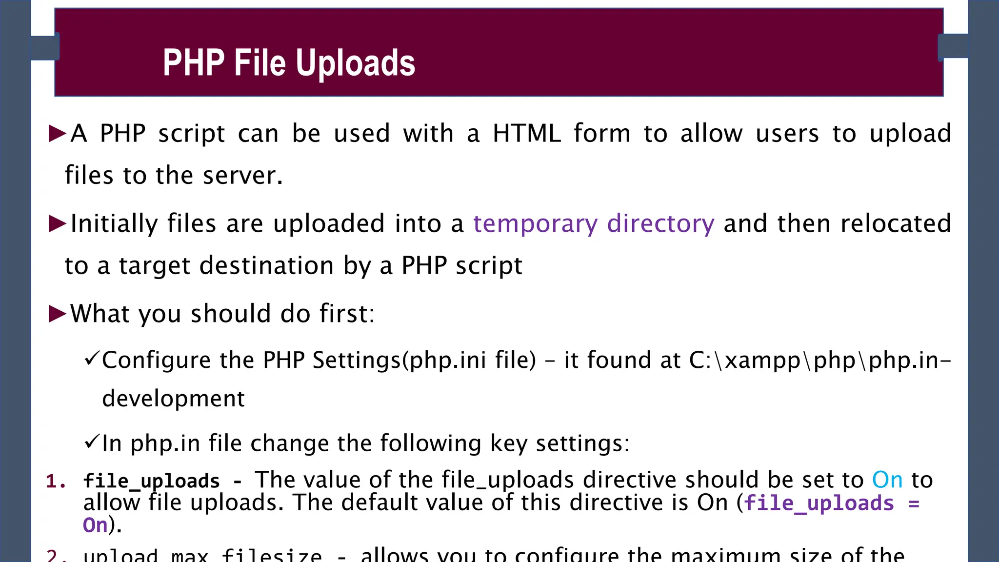 ►A PHP script can be used with a HTML form to allow users to upload
files to the server.
►Initially files are uploaded into a temporary directory and then relocated
to a target destination by a PHP script
►What you should do first:
Configure the PHP Settings(php.ini file) – it found at C:xamppphpphp.in-
development
In php.in file change the following key settings:
1. file_uploads - The value of the file_uploads directive should be set to On to
allow file uploads. The default value of this directive is On (file_uploads =
On).
PHP File Uploads
 