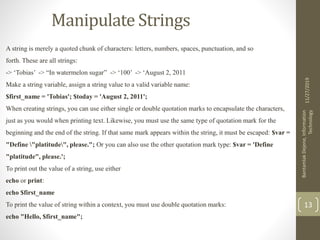 Manipulate Strings
A string is merely a quoted chunk of characters: letters, numbers, spaces, punctuation, and so
forth. These are all strings:
-> ‘Tobias’ -> “In watermelon sugar” -> ‘100’ -> ‘August 2, 2011
Make a string variable, assign a string value to a valid variable name:
$first_name = 'Tobias'; $today = 'August 2, 2011';
When creating strings, you can use either single or double quotation marks to encapsulate the characters,
just as you would when printing text. Likewise, you must use the same type of quotation mark for the
beginning and the end of the string. If that same mark appears within the string, it must be escaped: $var =
"Define "platitude", please."; Or you can also use the other quotation mark type: $var = 'Define
"platitude", please.';
To print out the value of a string, use either
echo or print:
echo $first_name
To print the value of string within a context, you must use double quotation marks:
echo "Hello, $first_name";
11/27/2019
BantamlakDejene,Information
Technology
13
 